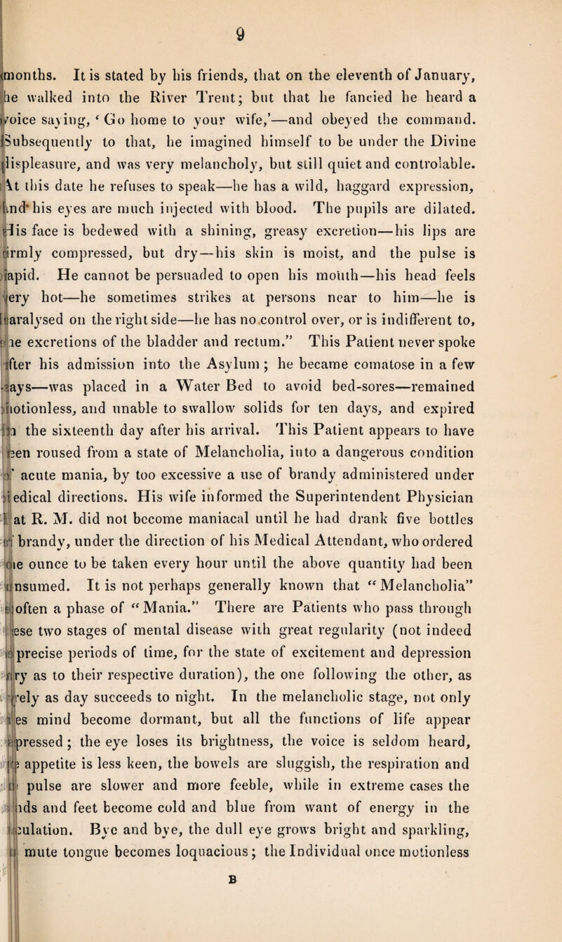 (months. It is stated by his friends, that on the eleventh of January, he walked into the River Trent; but that he fancied he heard a imice saying, ‘ Co home to your wife,’—and obeyed the command. ^Subsequently to that, he imagined himself to be under the Divine llispleasure, and was very melancholy, but still quiet and controlable. \t this date he refuses to speak—he has a wild, haggard expression, End* his eyes are much injected with blood. The pupils are dilated, glis face is bedewed with a shining, greasy excretion—his lips are ilirmly compressed, but dry — his skin is moist, and the pulse is iapid. He cannot be persuaded to open his mouth—his head feels ^ery hot—he sometimes strikes at persons near to him—he is [paralysed on the right side—he has no control over, or is indifferent to, j le excretions of the bladder and rectum.” This Patient never spoke ifter his admission into the Asylum ; he became comatose in a few >?ays—was placed in a Water Bed to avoid bed-sores—remained itotionless, and unable to swallow solids for ten days, and expired l|a the sixteenth day after his arrival. This Patient appears to have (3en roused from a state of Melancholia, into a dangerous condition v acute mania, by too excessive a use of brandy administered under itedical directions. His wife informed the Superintendent Physician 3 at R. M. did not become maniacal until he had drank five bottles rr brandy, under the direction of his Medical Attendant, who ordered oie ounce to be taken every hour until the above quantity had been tinsumed. It is not perhaps generally known that “Melancholia” Eioften a phase of “Mania.” There are Patients who pass through lese two stages of mental disease with great regularity (not indeed imprecise periods of time, for the state of excitement and depression wiry as to their respective duration), the one following the other, as i||rely as day succeeds to night. In the melancholic stage, not only t es mind become dormant, but all the functions of life appear dpressed ; the eye loses its brightness, the voice is seldom heard, m appetite is less keen, the bowels are sluggish, the respiration and fii pulse are slower and more feeble, while in extreme cases the ids and feet become cold and blue from want of energy in the ulation. Bye and bye, the dull eye grows bright and sparkling, mute tongue becomes loquacious; the Individual once motionless i$ U I! B