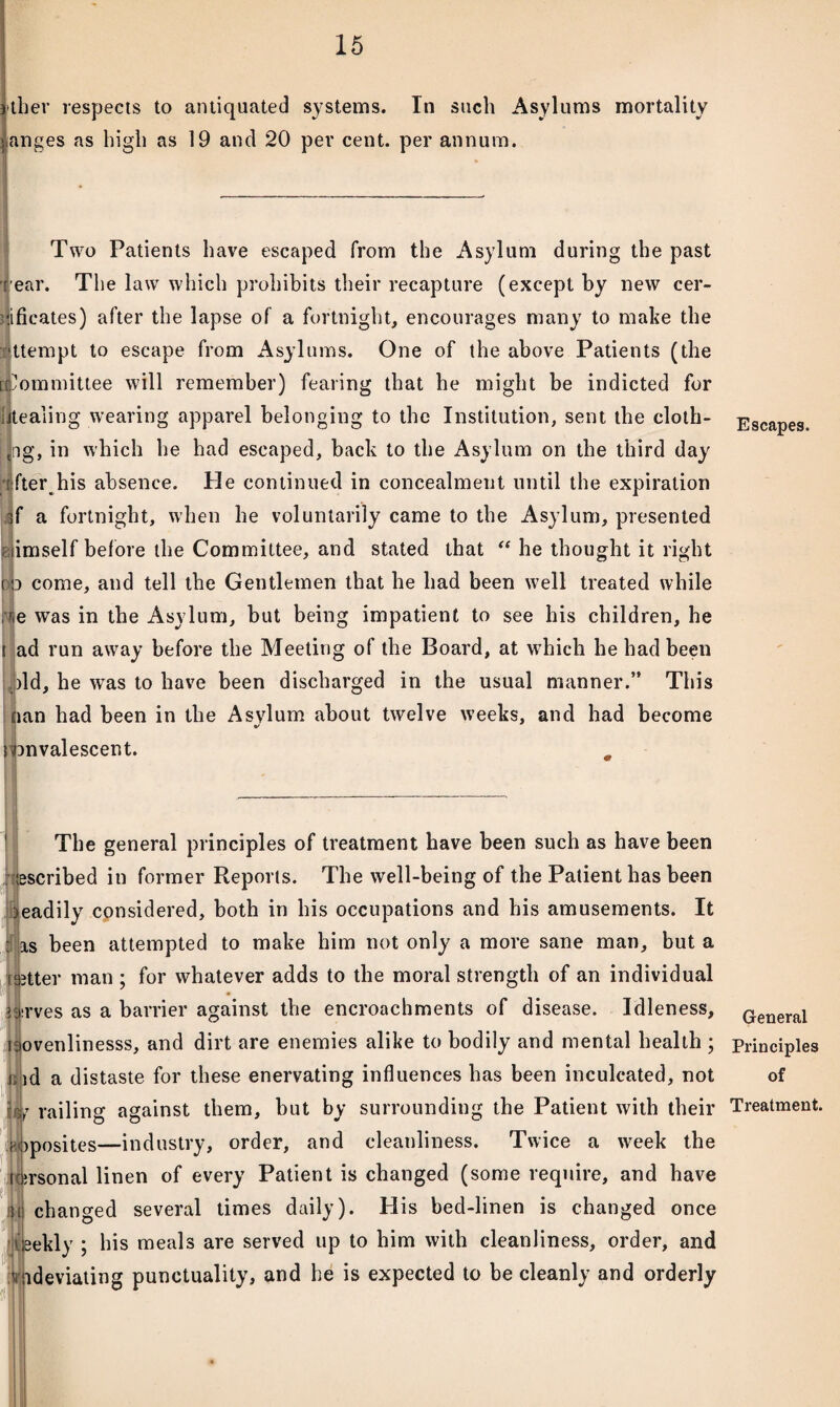 jther respects to antiquated systems. In such Asylums mortality Ganges as high as 19 and 20 per cent, per annum. Two Patients have escaped from the Asylum during the past rear. The law which prohibits their recapture (except by new cer¬ tificates) after the lapse of a fortnight, encourages many to make the attempt to escape from Asylums. One of the above Patients (the [Committee will remember) fearing that he might be indicted for Stealing wearing apparel belonging to the Institution, sent the cloth- tag, in which he had escaped, back to the Asylum on the third day {fter_his absence. He continued in concealment until the expiration af a fortnight, when he voluntarily came to the Asylum, presented riimself before the Committee, and stated that “ he thought it right pp come, and tell the Gentlemen that he had been well treated while roe was in the Asylum, but being impatient to see his children, he i ad run away before tbe Meeting of the Board, at which he had been bid, he was to have been discharged in the usual manner.” This nan had been in the Asylum about twelve weeks, and had become jbnvalescent. The general principles of treatment have been such as have been ascribed in former Reports. The well-being of the Patient has been Jeadily considered, both in his occupations and his amusements. It Iis been attempted to make him not only a more sane man, but a ^tter man ; for whatever adds to the moral strength of an individual 4:rves as a barrier against tbe encroachments of disease. Idleness, ijovenlinesss, and dirt are enemies alike to bodily and mental health ; i id a distaste for these enervating influences has been inculcated, not U? railing against them, but by surrounding the Patient with their noposites'—industry, order, and cleanliness. Twice a week the i ;rsonal linen of every Patient is changed (some require, and have •u changed several times daily). His bed-linen is changed once ieekly ; his meals are served up to him with cleanliness, order, and ideviating punctuality, and he is expected to be cleanly and orderly Efl Escapes. General Principles of Treatment.