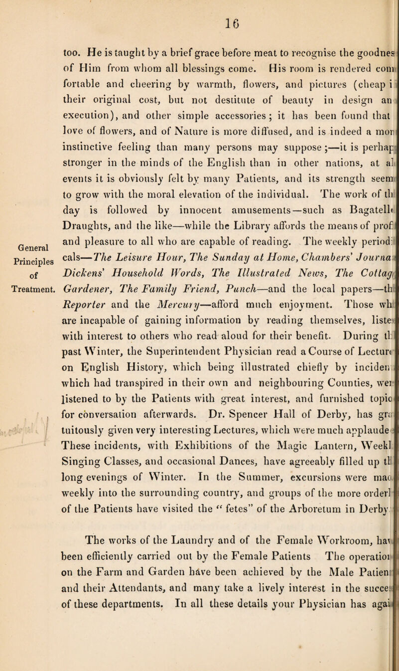 General Principles of Treatment. too. He is taught by a brief grace before meat to recognise the goodnes of Him from whom all blessings come. His room is rendered com fortable and cheering by warmth, flowers, and pictures (cheap i their original cost, but not destitute of beauty in design an execution), and other simple accessories; it has been found that love of flowers, and of Nature is more diffused, and is indeed a mom instinctive feeling than many persons may suppose ;—it is perhapj stronger in the minds of the English than in other nations, at al events it is obviously felt by many Patients, and its strength seem to grow with the moral elevation of the individual. The work of th day is followed by innocent amusements—such as Bagatelh Draughts, and the like—while the Library affords the means of prof and pleasure to all who are capable of reading. The weekly period]! cals—The Leisure Hour, The Sunday at Home, Chambers' Journa Dickens' Household Words, The Illustrated News, The Cottay, Gardener, The Family Friend, Punch—and the local papers—th Reporter and the Mercury—afford much enjoyment. Those wh are incapable of gaining information by reading themselves, liste: with interest to others who read aloud for their benefit. During tl: past Winter, the Superintendent Physician read a Course of Lecture on English History, which being illustrated chiefly by inciden which had transpired in their own and neighbouring Counties, wei listened to by the Patients with great interest, and furnished topio for conversation afterwards. Dr. Spencer Hall of Derby, has gra tuitously given very interesting Lectures, which were much applaude These incidents, with Exhibitions of the Magic Lantern, WeekI Singing Classes, and occasional Dances, have agreeably filled up til long evenings of Winter. In the Summer, excursions were mac- weekly into the surrounding country, and groups of the more ordevl of the Patients have visited the “ fetes” of the Arboretum in Derby The works of the Laundry and of the Female Workroom, ha1! been efficiently carried out by the Female Patients The operatiot on the Farm and Garden h&ve been achieved by the Male Patiens and their Attendants, and many take a lively interest in the succe: of these departments. In all these details your Physician has agai