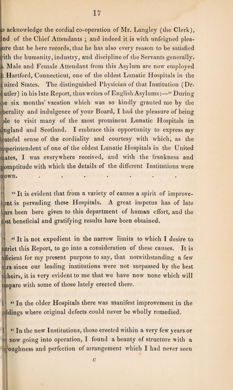 o acknowledge the cordial co-operation of Mr. Langley (the Clerk), Ind of the Chief Attendants ; and indeed it is with unfeigned plea¬ sure that he here records, that he has also every reason to be satisfied lirith the humanity, industry, and discipline of the Servants generally. |L Male and Female Attendant from this Asylum are now employed It Hartford, Connecticut, one of the oldest Lunatic Hospitals in the j nited States. The distinguished Physician of that Institution (Dr. ilutler) in his late Report, thus writes of English Asylums:—“During le six months’vacation which was so kindly granted me by the >berality and indulgence of your Board, I had the pleasure of being )le to visit many of the most prominent Lunatic Hospitals in ffngland and Scotland. I embrace this opportunity to express my kateful sense of the cordiality and courtesy with which, as the Superintendent of one of the oldest Lunatic Hospitals in the United *3;ates, I was everywhere received, and with the frankness and pomptitude with which the details of the different Institutions were 4 own. “ It is evident that from a variety of causes a spirit of improve- ant is pervading these Hospitals. A great impetus has of late Jars been here given to this department of human effort, and the 1 >st beneficial and gratifying results have been obtained. “ It is not expedient in the narrow limits to which I desire to strict this Report, to go into a consideration of these causes. It is Jpcient for my present purpose to say, that notwithstanding a few kts since our leading institutions were not surpassed by the best rhheirs, it is very evident to me that we have now none which will tinpare with some of those lately erected there. I “ In the older Hospitals there was manifest improvement in the yjldings where original defects could never be wholly remedied. | | [if “ In the new Institutions, those erected within a very few years or now going into operation, I found a beauty of structure with a bughness and perfection of arrangement which I had never seen c