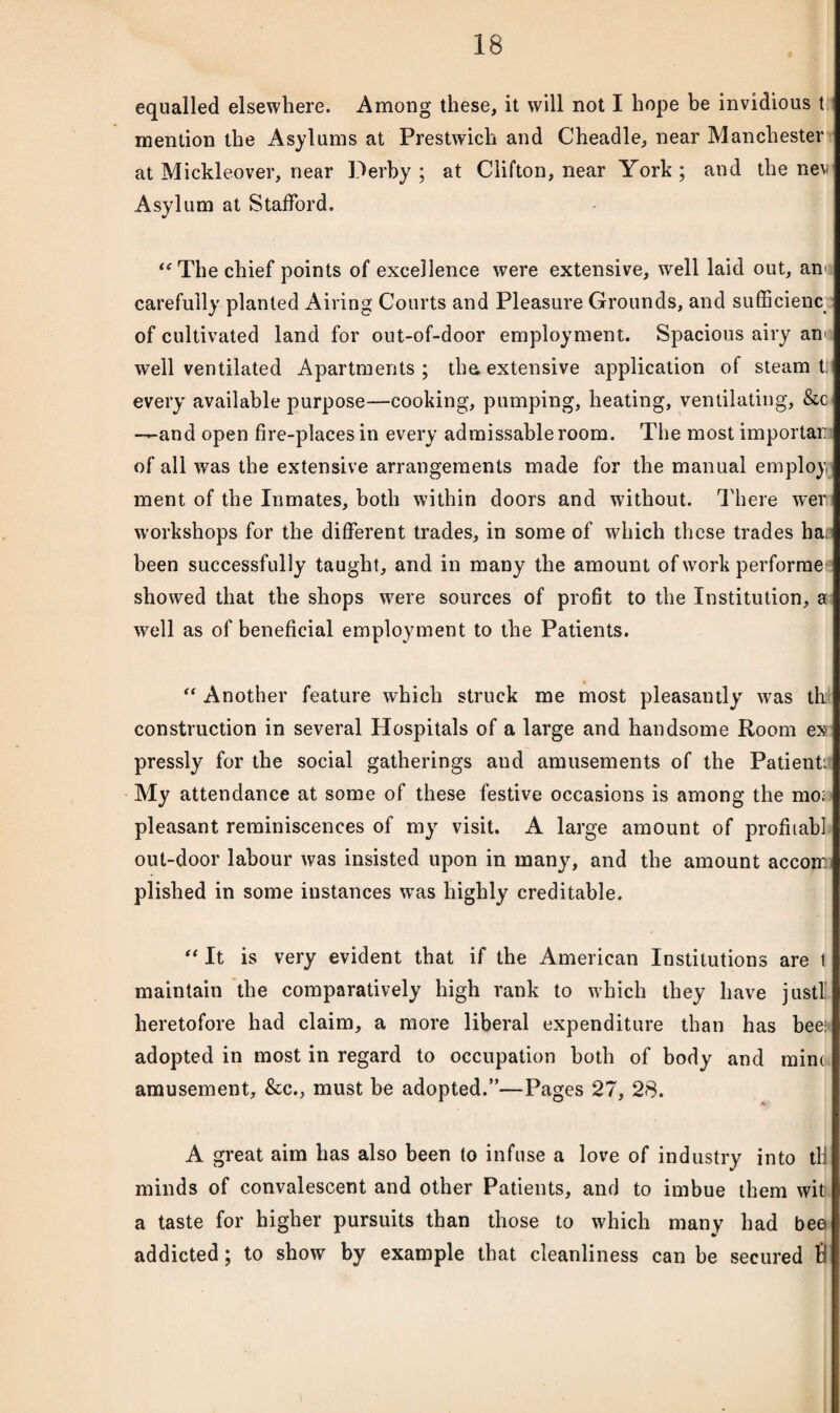 equalled elsewhere. Among these, it will not I hope be invidious t mention the Asylums at Prestwich and C'headle, near Manchester at Mickleover, near Derby ; at Clifton, near York ; and the nev Asylum at Stafford. K “ The chief points of excellence were extensive, well laid out, am carefully planted Airing Courts and Pleasure Grounds, and sufficient of cultivated land for out-of-door employment. Spacious airy am well ventilated Apartments ; the. extensive application of steam t; every available purpose—cooking, pumping, heating, ventilating, &c —and open fire-places in every admissable room. The most important of all was the extensive arrangements made for the manual employ ment of the Inmates, both within doors and without. There wer workshops for the different trades, in some of which these trades ha: been successfully taught, and in many the amount of work perforrae showed that the shops were sources of profit to the Institution, a well as of beneficial employment to the Patients. “ Another feature which struck me most pleasantly was thi construction in several Hospitals of a large and handsome Room ex pressly for the social gatherings and amusements of the Patient My attendance at some of these festive occasions is among the mo; pleasant reminiscences of my visit. A large amount of profhab] out-door labour was insisted upon in many, and the amount accom plished in some instances wras highly creditable. “ It is very evident that if the American Institutions are I maintain the comparatively high rank to which they have justl heretofore had claim, a more liberal expenditure than has bee: adopted in most in regard to occupation both of body and mine amusement, &c., must be adopted.”—Pages 27, 28. A great aim has also been to infuse a love of industry into til minds of convalescent and other Patients, and to imbue them wit a taste for higher pursuits than those to which many had bee addicted; to show by example that cleanliness can be secured