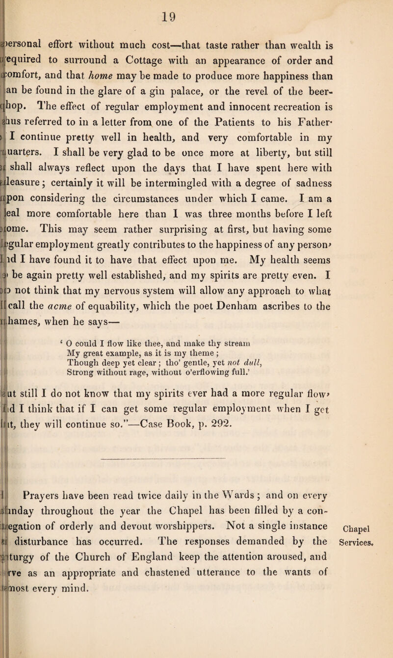 personal effort without much cost—that taste rather than wealth is P equired to surround a Cottage with an appearance of order and comfort, and that home may be made to produce more happiness than an be found in the glare of a gin palace, or the revel of the beer- c hop. The effect of regular employment and innocent recreation is abus referred to in a letter from one of the Patients to his Father* ! I continue pretty well in health, and very comfortable in my rjuarters. I shall be very glad to be once more at liberty, but still » shall always reflect upon the days that I have spent here with pleasure; certainly it will be intermingled with a degree of sadness upon considering the circumstances under which I came. I am a leal more comfortable here than I was three months before I left itome. This may seem rather surprising at first, but having some ;gular employment greatly contributes to the happiness of any person* id I have found it to have that effect upon me. My health seems i be again pretty well established, and my spirits are pretty even. I ;p not think that my nervous system will allow any approach to what II call the acme of equability, which the poet Denham ascribes to the uhames, when he says— *■ £ 0 could I flow like thee, and make thy stream My great example, as it is my theme ; Though deep yet clear; tho’ gentle, yet not dull, Strong without rage, without o’erflowing full.’ . lit still I do not know that my spirits ever had a more regular flow* t[id I think that if I can get some regular employment when I get [(it, they will continue so.”—Case Book, p. 292. Prayers have been read twice daily in the Wards ; and on every jlinday throughout the year the Chapel has been filled by a con- negation of orderly and devout worshippers. Not a single instance disturbance has occurred. The responses demanded by the H it)*' turgy of the Church of England keep the attention aroused, and rve as an appropriate and chastened utterance to the wants of t'bost every mind. Chapel Services.