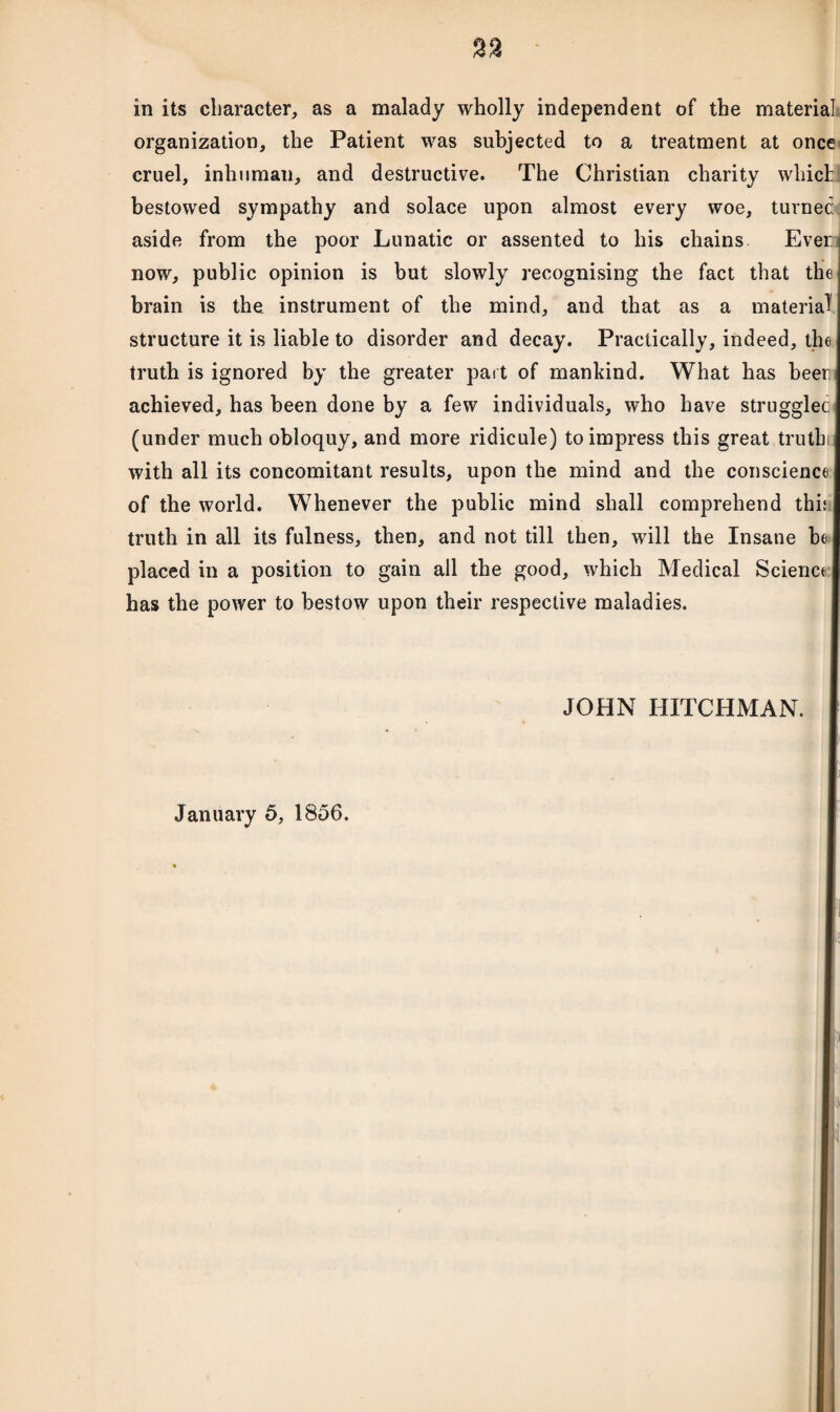 in its character, as a malady wholly independent of the material organization, the Patient was subjected to a treatment at once cruel, inhuman, and destructive. The Christian charity which bestowed sympathy and solace upon almost every woe, turned aside from the poor Lunatic or assented to his chains Ever now, public opinion is but slowly recognising the fact that the brain is the instrument of the mind, and that as a material structure it is liable to disorder and decay. Practically, indeed, the truth is ignored by the greater part of mankind. What has beer achieved, has been done by a few individuals, who have strugglec (under much obloquy, and more ridicule) to impress this great truth with all its concomitant results, upon the mind and the conscience of the world. Whenever the public mind shall comprehend this truth in all its fulness, then, and not till then, will the Insane be placed in a position to gain all the good, which Medical Science has the power to bestow upon their respective maladies. JOHN HITCHMAN.