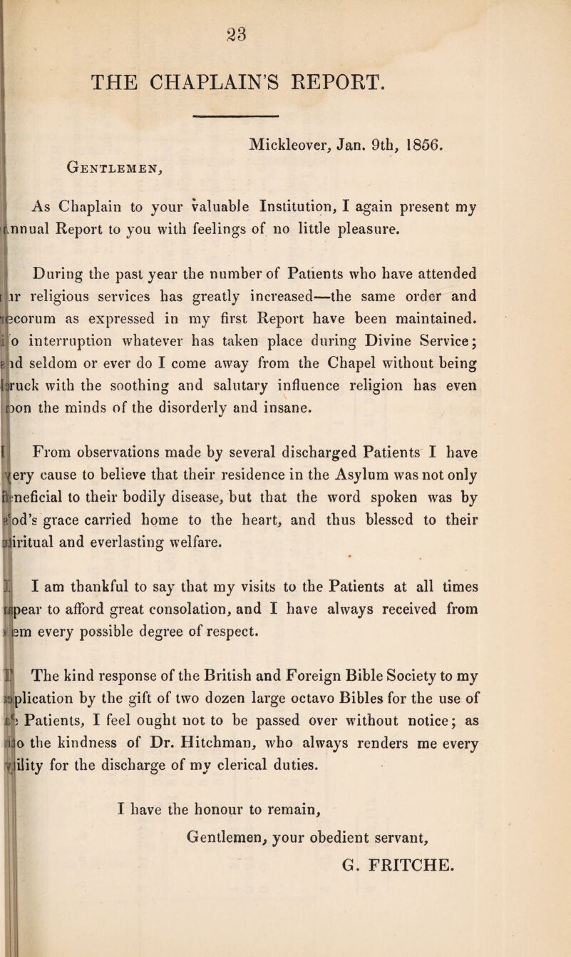 THE CHAPLAIN’S REPORT. Mickleover, Jan. 9th, 1856. Gentlemen, As Chaplain to your valuable Institution, I again present my rnnual Report to you with feelings of no little pleasure. . During the past year the number of Patients who have attended ir religious services has greatly increased—the same order and lecorum as expressed in my first Report have been maintained, i o interruption whatever has taken place during Divine Service; & id seldom or ever do I come away from the Chapel without being laruck with the soothing and salutary influence religion has even □on the minds of the disorderly and insane. From observations made by several discharged Patients I have ery cause to believe that their residence in the Asylum was not only Beneficial to their bodily disease, but that the word spoken was by ?'od’s grace carried home to the heart, and thus blessed to their ajiritual and everlasting welfare. ti I am thankful to say that my visits to the Patients at all times pear to afford great consolation, and I have always received from m every possible degree of respect. so The kind response of the British and Foreign Bible Society to my plication by the gift of two dozen large octavo Bibles for the use of Patients, I feel ought not to be passed over without notice; as o the kindness of Dr. Hitchman, who always renders me every ility for the discharge of my clerical duties. rid 7 I have the honour to remain. Gentlemen, your obedient servant, G. FRITCHE.