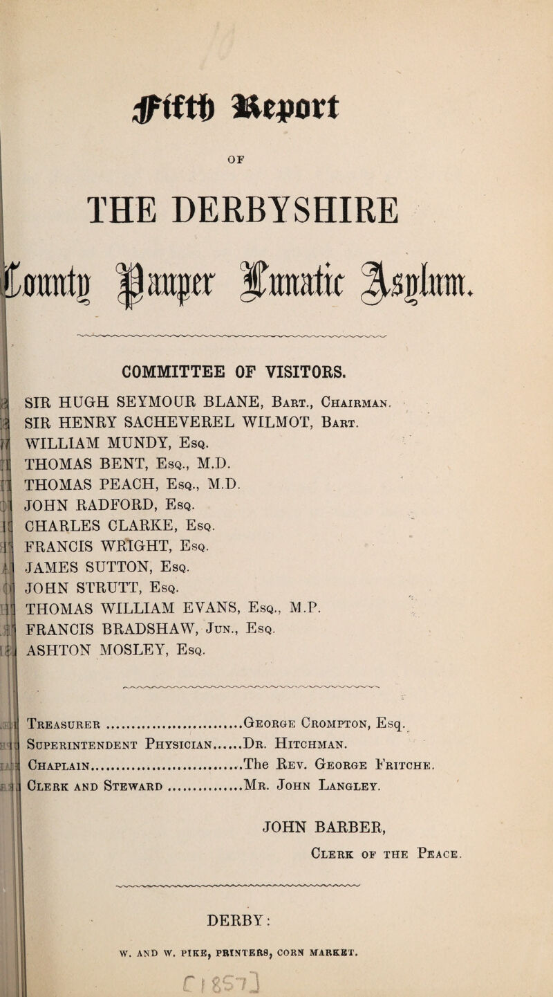 or THE DERBYSHIRE Imntv 1 auger lunatic 3U.uInm h : U COMMITTEE OF VISITORS. SIR HUGH SEYMOUR BLANE, Bart., Chairman. SIR HENRY SACHEVEREL WILMOT, Bart. WILLIAM MUNDY, Esq. THOMAS BENT, Esq., M.D. THOMAS PEACH, Esq., M.D. JOHN RADFORD, Esq. CHARLES CLARKE, Esq. FRANCIS WRIGHT, Esq. JAMES SUTTON, Esq. JOHN STRUTT, Esq. THOMAS WILLIAM EVANS, Esq., M.P. FRANCIS BRADSHAW, Jun., Esq. ASHTON MOSLEY, Esq. Treasurer.George Crompton, Esq. Superintendent Physician.Dr. Hitchman. Chaplain..The Rev. George Fritche. Clerk and Steward ..Mr. John Langley. JOHN BARBER, Clerk of the Peace. DERBY: W. AND W. PIKE, PRINTERS, CORN MARKET.