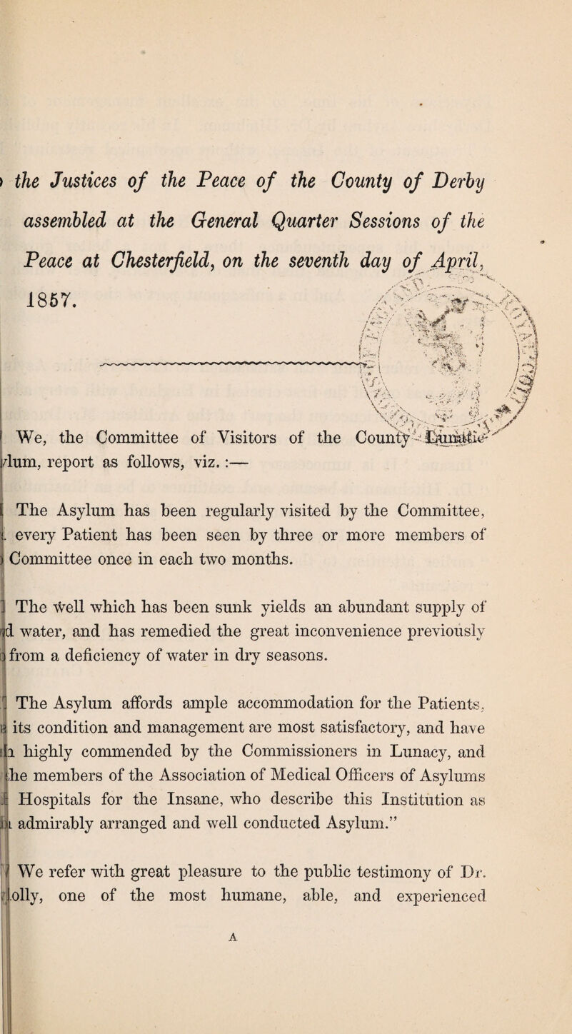 ) the Justices of the Peace of the County of Derby assembled at the General Quarter Sessions of the Peace at Chesterfield, on the seventh day of April, ✓ sA ... 1857. k! i - •. ->s r i vSfc’ *«F rf; - ‘S i 'Hb jl • > S Y' « **f**4m » ■ v vp ’<* ,.4rt We, the Committee of Visitors of the County U dum, report as follows, viz.:— V The Asylum has been regularly visited by the Committee, . every Patient has been seen by three or more members of ) Committee once in each two months. The well which has been sunk yields an abundant supply of d water, and has remedied the great inconvenience previously from a deficiency of water in dry seasons. The Asylum affords ample accommodation for the Patients, its condition and management are most satisfactory, and have a highly commended by the Commissioners in Lunacy, and he members of the Association of Medical Officers of Asylums Hospitals for the Insane, who describe this Institution as We refer with great pleasure to the public testimony of Dr. [>lly, one of the most humane, able, and experienced J