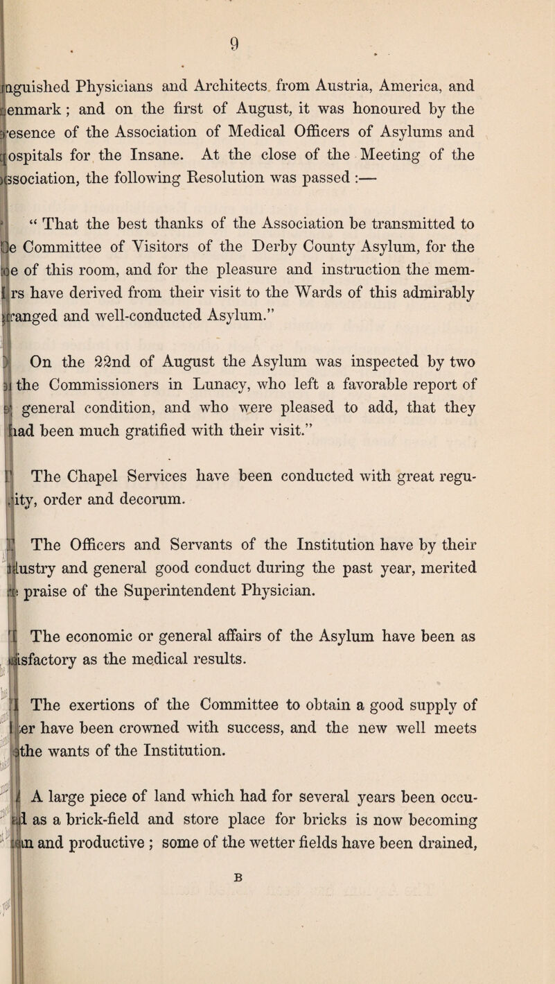 anguished Physicians and Architects from Austria, America, and Denmark; and on the first of August, it was honoured by the :>’esence of the Association of Medical Officers of Asylums and [[ospitals for the Insane. At the close of the Meeting of the Kssociation, the following Resolution was passed :— “ That the best thanks of the Association he transmitted to Committee of Visitors of the Derby County Asylum, for the :qe of this room, and for the pleasure and instruction the mem- |rs have derived from their visit to the Wards of this admirably ranged and well-conducted Asylum.” On the 22nd of August the Asylum was inspected by two the Commissioners in Lunacy, who left a favorable report of general condition, and who were pleased to add, that they ;iad been much gratified with their visit.” The Chapel Services have been conducted with great regu- l|ity, order and decorum. 0 The Officers and Servants of the Institution have by their ijlustry and general good conduct during the past year, merited v. praise of the Superintendent Physician. The economic or general affairs of the Asylum have been as sisfactory as the medical results. ’1 The exertions of the Committee to obtain a good supply of ;er have been crowned with success, and the new well meets 3the wants of the Institution. I A large piece of land which had for several years been occu- a 1 as a brick-field and store place for bricks is now becoming :Qtn and productive; some of the wetter fields have been drained, B