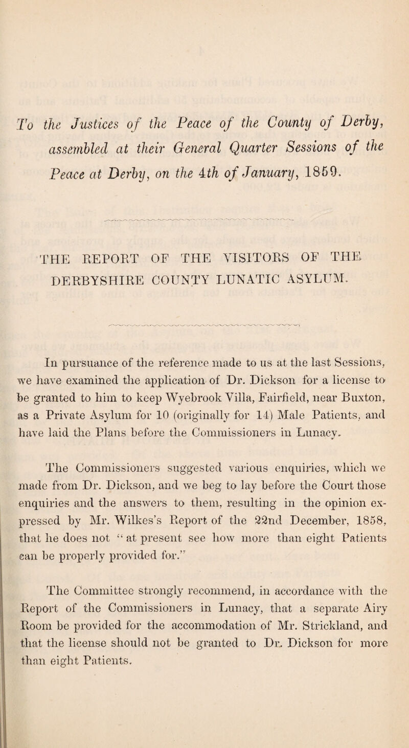 To the Justices of the Peace of the County oj Derby, assembled at their General Quarter Sessions of the Peace at Derby, on the ith of January, 1869. THE REPORT OF THE VISITORS OF THE DERBYSHIRE COUNTY LUNATIC ASYLUM. In pursuance of the reference made to us at the last Sessions., we have examined the application of Dr. Dickson for a license to he granted to him to keep Wyebrook Villa, Fairfield, near Buxton, as a Private Asylum for 10 (originally for 14) Male Patients, and have laid the Plans before the Commissioners in Lunacy. The Commissioners suggested various enquiries, which we made from Dr. Dickson, and we beg to lay before the Court those enquiries and the answers to them, resulting in the opinion ex¬ pressed by Mr. Wilkes’s Report of the 22nd December, 1858, that he does not “ at present see how more than eight Patients can be properly provided for.” The Committee strongly recommend, in accordance with the Report of the Commissioners in Lunacy, that a separate Airy Room be provided for the accommodation of Mr. Strickland, and that the license should not be granted to Dr. Dickson for more than eight Patients.
