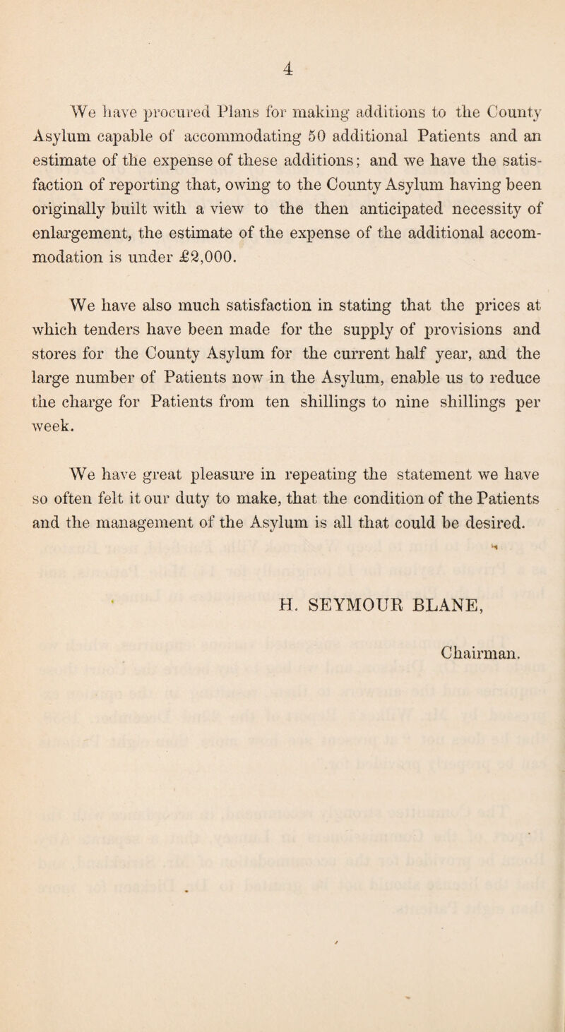 We have procured Plans for making additions to the County Asylum capable of accommodating 50 additional Patients and an estimate of the expense of these additions; and we have the satis¬ faction of reporting that, owing to the County Asylum having been originally built with a view to the then anticipated necessity of enlargement, the estimate of the expense of the additional accom¬ modation is under £2,000. We have also much satisfaction in stating that the prices at which tenders have been made for the supply of provisions and stores for the County Asylum for the current half year, and the large number of Patients now in the Asylum, enable us to reduce the charge for Patients from ten shillings to nine shillings per week. We have great pleasure in repeating the statement we have so often felt it our duty to make, that the condition of the Patients and the management of the Asylum is all that could be desired. H. SEYMOUR BLANE, Chairman.