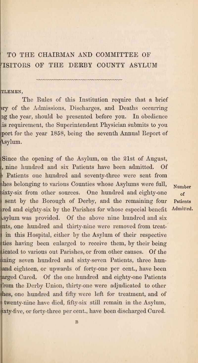 TO THE CHAIRMAN AND COMMITTEE OF HSITORS OF THE DERBY COUNTY ASYLUM TLEMEN, The Rules of this Institution require that a brief >ry of the Admissions, Discharges, and Deaths occurring ag the year, should be presented before you. In obedience .is requirement, the Superintendent Physician submits to you port for the year 1858, being the seventh Annual Report of Asylum. Since the opening of the Asylum, on the 21st of August, , nine hundred and six Patients have been admitted. Of ) Patients one hundred and seventy-three were sent from dies belonging to various Counties whose Asylums were full, sixty-six from other sources. One hundred and eighty-one sent by the Borough of Derby, and the remaining four red and eighty-six by the Parishes for whose especial benefit isylurn was provided. Of the above nine hundred and six mts, one hundred and thirty-nine were removed from treat- in this Hospital, either by the Asylum of their respective ties having been enlarged to receive them, by their being i.icated to various out Parishes, or from other causes. Of the ining seven hundred and sixty-seven Patients, three hun- >and eighteen, or upwards of forty-one per cent., have been sarged Cured. Of the one hundred and eighty-one Patients from the Derby Union, thirty-one were adjudicated to other dies, one hundred and fifty were left for treatment, and of 'l twenty-nine have died, fifty-six still remain in the Asylum, -five, or forty-three per cent., have been discharged Cured. Number of Patients Admitted. B