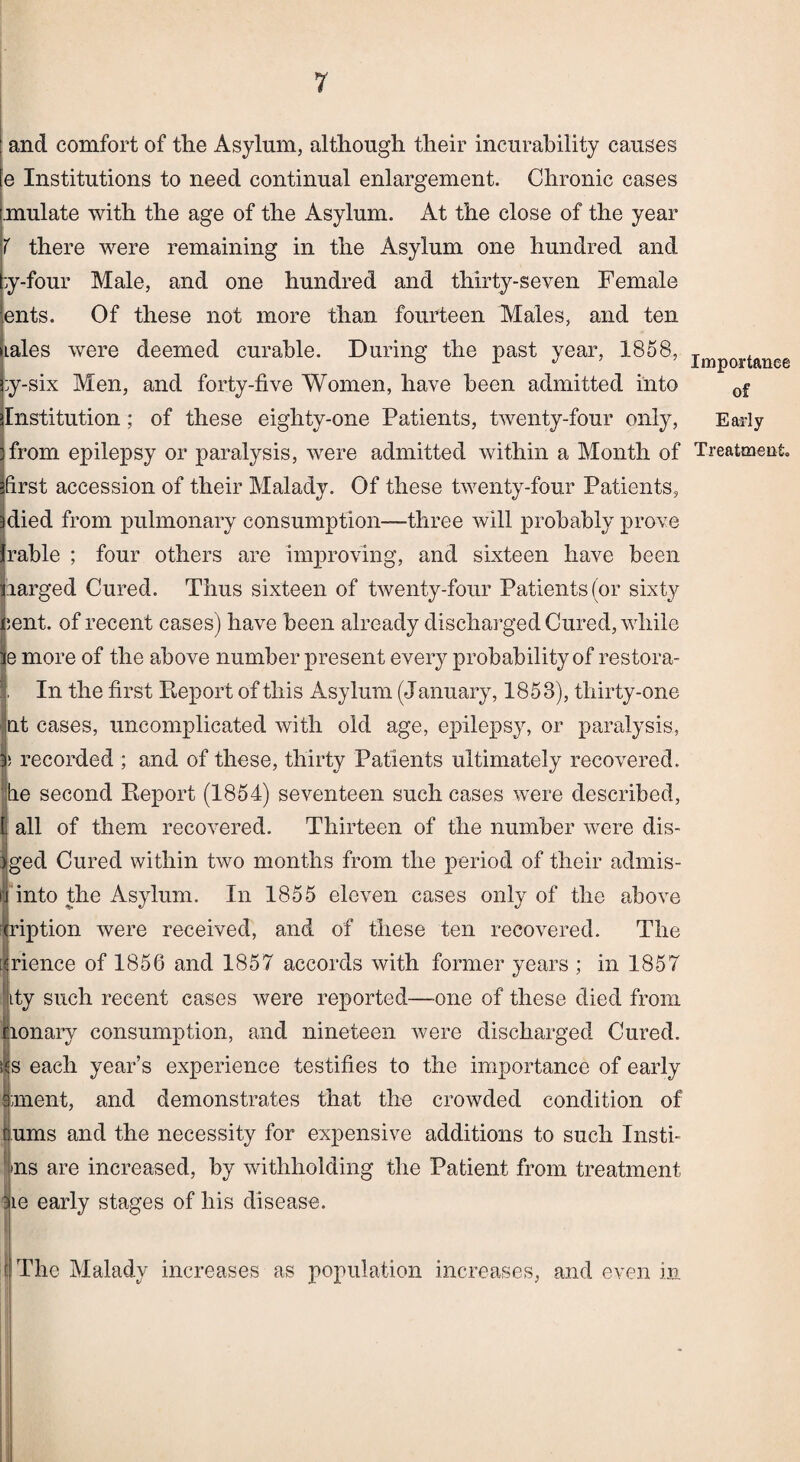 and comfort of tlie Asylum, although their incurability causes e Institutions to need continual enlargement. Chronic cases mulate with the age of the Asylum. At the close of the year ( there were remaining in the Asylum one hundred and ;y-four Male, and one hundred and thirty-seven Female ents. Of these not more than fourteen Males, and ten iales were deemed curable. During the past year, 1858, jmp0rtauee ;y-six Men, and forty-five Women, have been admitted into 0f Institution; of these eighty-one Patients, twenty-four only, Early from epilepsy or paralysis, were admitted within a Month of Treatment first accession of their Malady. Of these twenty-four Patients, Idied from pulmonary consumption—three will probably prove Irable ; four others are Improving, and sixteen have been liarged Cured. Thus sixteen of twenty-four Patients (or sixty i;ent. of recent cases) have been already discharged Cured, while ie more of the above number present every probability of restora- In the first Report of this Asylum (January, 1853), thirty-one at cases, uncomplicated with old age, epilepsy, or paralysis, | recorded ; and of these, thirty Patients ultimately recovered. 1e second Report (1854) seventeen such cases were described, ill of them recovered. Thirteen of the number were dis- ;ed Cured within two months from the period of their admis- into the Asylum. In 1855 eleven cases only of the above iption were received, and of these ten recovered. The ■ience of 1856 and 1857 accords with former years ; in 1857 :y such recent cases were reported—-one of these died from onary consumption, and nineteen were discharged Cured. Is each year’s experience testifies to the importance of early ment, and demonstrates that the crowded condition of urns and the necessity for expensive additions to such Insti¬ ls are increased, by withholding the Patient from treatment ^ie early stages of his disease. The Malady increases as population increases, and even in