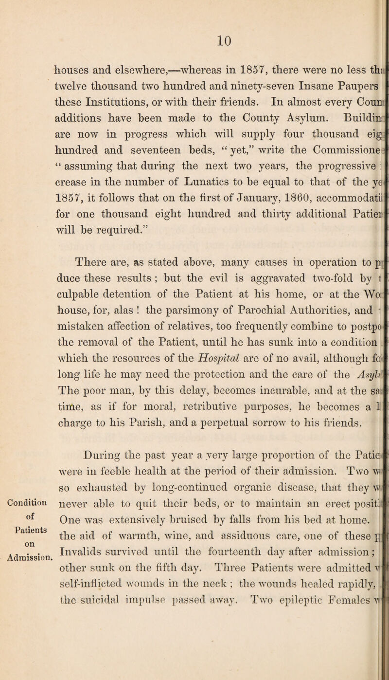 houses and elsewhere,—whereas in 1857, there were no less ths twelve thousand two hundred and ninety-seven Insane Paupers these Institutions, or with their friends. In almost every Coun additions have been made to the County Asylum. Buildin are now in progress which will supply four thousand eig hundred and seventeen beds, “ yet,” write the Commissione “ assuming that during the next two years, the progressive : crease in the number of Lunatics to be equal to that of the ye 1857, it follows that on the first of January, 1860, accommodatii for one thousand eight hundred and thirty additional Patiei will be required.” There are, as stated above, many causes in operation to p duce these results ; but the evil is aggravated two-fold by t culpable detention of the Patient at his home, or at the Wo: house, for, alas ! the parsimony of Parochial Authorities, and t mistaken affection of relatives, too frequently combine to postpo the removal of the Patient, until he has sunk into a condition which the resources of the Hospital are of no avail, although fc: long life lie may need the protection and the care of the Asyli The poor man, by this delay, becomes incurable, and at the sa time, as if for moral, retributive purposes, he becomes a U charge to his Parish, and a perpetual sorrow to his friends. Condition of Patients on Admission. During the past year a very large proportion of the Patio were in feeble health at the period of their admission. Two w so exhausted by long-continued organic disease, that they w never able to quit their beds, or to maintain an erect posit: One was extensively bruised by falls from his bed at home, the aid of warmth, wine, and assiduous care, one of these p Invalids survived until the fourteenth day after admission; other sunk on the fifth day. Three Patients were admitted v self-inflicted wounds in the neck ; the wounds healed rapidly, the suicidal impulse passed away. Two epileptic Females v