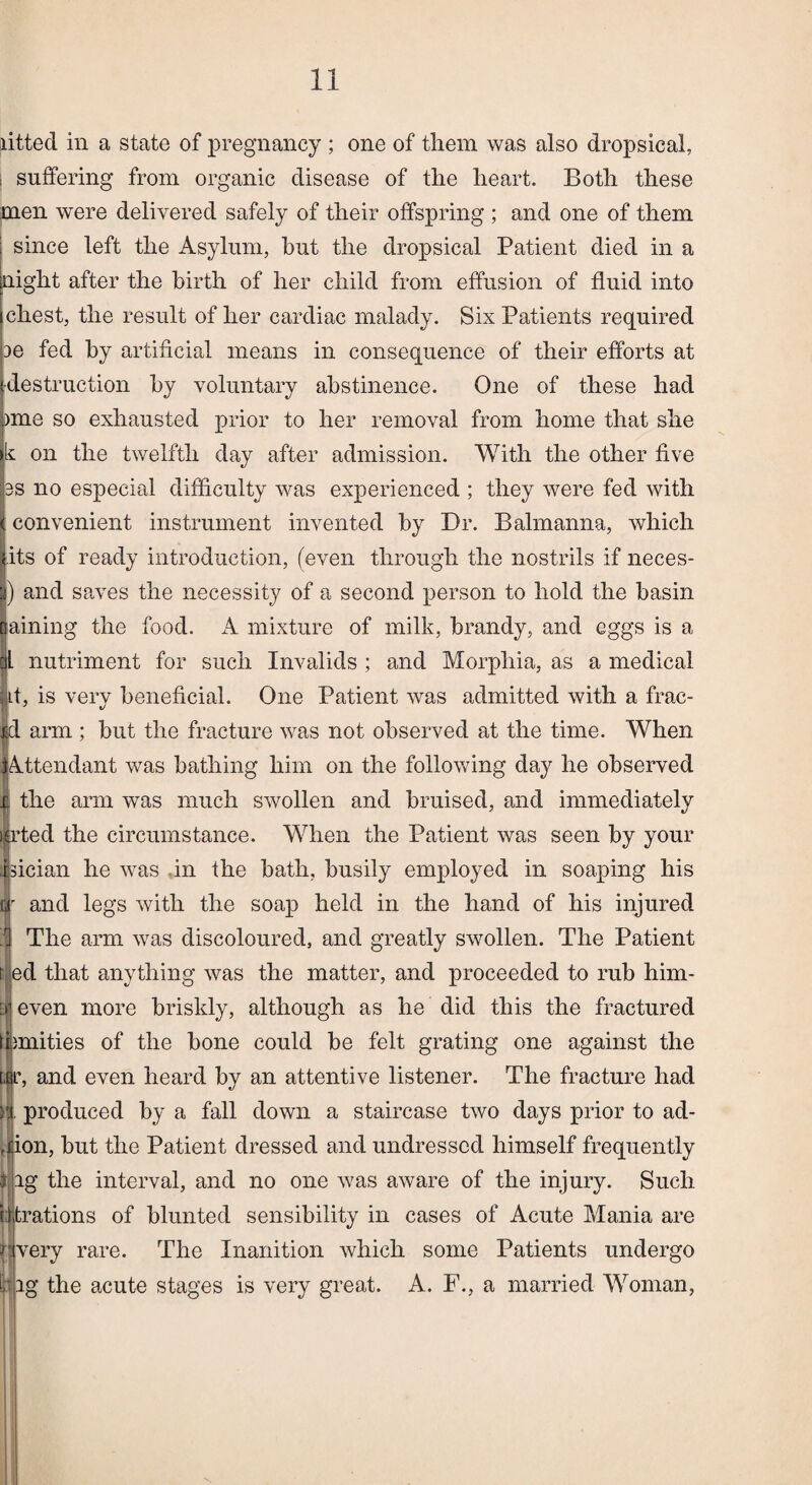 fitted in a state of pregnancy ; one of them was also dropsical, ; suffering from organic disease of the heart. Both these men were delivered safely of their offspring ; and one of them since left the Asylum, hut the dropsical Patient died in a night after the birth of her child from effusion of fluid into chest, the result of her cardiac malady. Six Patients required ae fed by artificial means in consequence of their efforts at destruction by voluntary abstinence. One of these had )me so exhausted prior to her removal from home that she : on the twelfth day after admission. With the other five is no especial difficulty was experienced ; they were fed with convenient instrument invented by Dr. Balmanna, which its of ready introduction, (even through the nostrils if neces- ) and saves the necessity of a second person to hold the basin aining the food. A mixture of milk, brandy, and eggs is a l nutriment for such Invalids ; and Morphia, as a medical Lt, is very beneficial. One Patient was admitted with a frac- Id arm ; but the fracture was not observed at the time. When ■Attendant was bathing him on the following day he observed r the arm was much swollen and bruised, and immediately ijjrted the circumstance. When the Patient was seen by your Jsician he was in the bath, busily employed in soaping his tjr and legs with the soap held in the hand of his injured n The arm was discoloured, and greatly swollen. The Patient ed that anything was the matter, and proceeded to rub him- even more briskly, although as he did this the fractured imities of the bone could be felt grating one against the , and even heard by an attentive listener. The fracture had produced by a fall down a staircase two days prior to ad- on, but the Patient dressed and undressed himself frequently 3 ag the interval, and no one was aware of the injury. Such titrations of blunted sensibility in cases of Acute Mania are rjiVery rare. The Inanition which some Patients undergo bag the acute stages is very great. A. F., a married Woman,