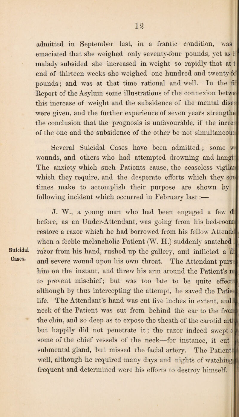 Suicidal Cases. admitted in September last, in a frantic condition, was emaciated that she weighed only seventy-four pounds, yet as li malady subsided she increased in weight so rapidly that at t end of thirteen weeks she weighed one hundred and twenty-fo pounds; and was at that time rational and well. In the fir Report of the Asylum some illustrations of the connexion betwe this increase of weight and the subsidence of the mental dise: were given, and the further experience of seven years strength* the conclusion that the prognosis is unfavourable, if the mere; of the one and the subsidence of the other be not simultaneous.* Several Suicidal Cases have been admitted ; some w wounds, and others who had attempted drowning and hangii The anxiety which such Patients cause, the ceaseless vigila: which they require, and the desperate efforts which they sou times make to accomplish their purpose are shown by following incident which occurred in February last:— J. W., a young man who had been engaged a few d: before, as an Under-Attendant, was going from his bed-room restore a razor which he had borrowed from his fellow Attend!.; when a feeble melancholic Patient (W. H.) suddenly snatched razor from his hand, rushed up the gallery, and inflicted a d and severe wound upon his own throat. The Attendant pursfi him on the instant, and threw his arm around the Patient’s n to prevent mischief; but was too late to be quite effect! although by thus intercepting the attempt, he saved the Patie: life. The Attendant’s hand was cut five inches in extent, and. neck of the Patient was cut from behind the ear to the from the chin, and so deep as to expose the sheath of the carotid art) but happily did not penetrate it; the razor indeed swept (j some of the chief vessels of the neck—for instance, it cut submental gland, but missed the facial artery. The Patient! well, although he required many days and nights of watching frequent and determined were his efforts to destroy himself.