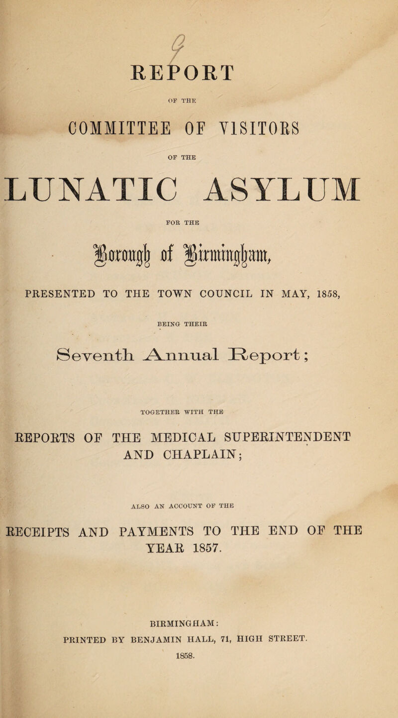 9 REPORT OF THE COMMITTEE OF VISITORS OF THE LUNATIC ASYLUM FOR THE |kraitgj) of linningfjimt, PRESENTED TO THE TOWN COUNCIL IN MAY, 1858, BEING THEIR Seventh. Annual Report; TOGETHER WITH THE REPORTS OF THE MEDICAL SUPERINTENDENT AND CHAPLAIN; ALSO AN ACCOUNT OF THE RECEIPTS AND PAYMENTS TO THE END OE THE YEAR 1857. BIRMINGHAM: PRINTED BY BENJAMIN HALL, 71, HIGH STREET. 1858.