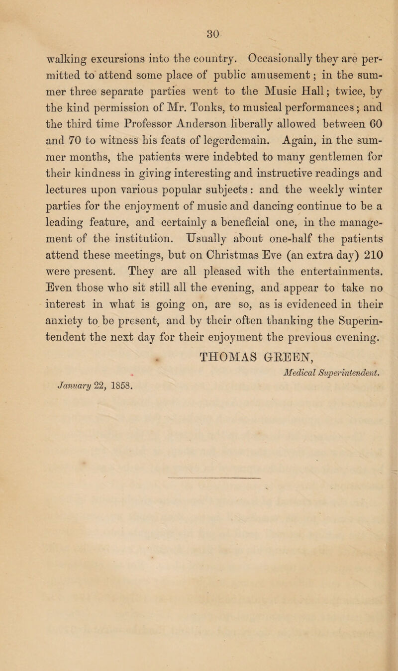 walking excursions into the country. Occasionally they are per¬ mitted to attend some place of public amusement; in the sum¬ mer three separate parties went to the Music Hall; twice, by the kind permission of Mr. Tonks, to musical performances ; and the third time Professor Anderson liberally allowed between 60 and 70 to witness his feats of legerdemain. Again, in the sum¬ mer months, the patients were indebted to many gentlemen for their kindness in giving interesting and instructive readings and lectures upon various popular subjects: and the weekly winter parties for the enjoyment of music and dancing continue to be a leading feature, and certainly a beneficial one, in the manage¬ ment of the institution. Usually about one-half the patients attend these meetings, but on Christmas Eve (an extra day) 210 were present. They are all pleased with the entertainments. Even those who sit still all the evening, and appear to take no interest in what is going on, are so, as is evidenced in their anxiety to be present, and by their often thanking the Superin¬ tendent the next day for their enjoyment the previous evening. THOMAS GBEEN, Medical Superintendent. January 22, 1858.