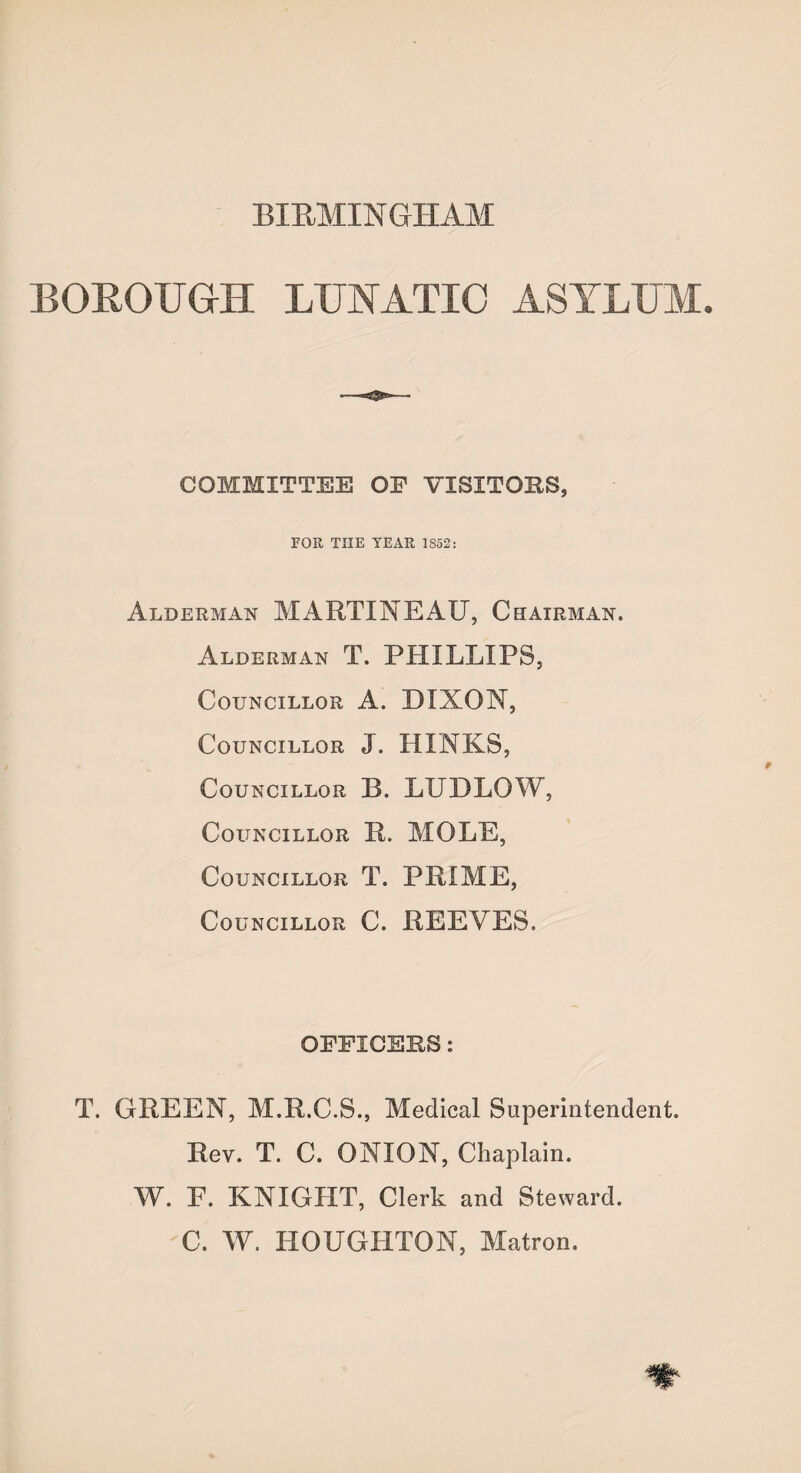 BIRMINGHAM BOROUGH LUNATIC ASYLUM. COMMITTEE OP VISITORS, FOR THE YEAR 1S52: Alderman MARTXNEAU, Chairman. Alderman T. PHILLIPS, Councillor A. DIXON, Councillor J. HXNKS, Councillor B. LUDLOW, Councillor 11. MOLE, Councillor T. PRIME, Councillor C. REEVES. OFFICERS: T. GREEN, M.R.C.S., Medical Superintendent. Rev. T. C. ONION, Chaplain. W. E. KNIGHT, Clerk and Steward. C. W. HOUGHTON, Matron.