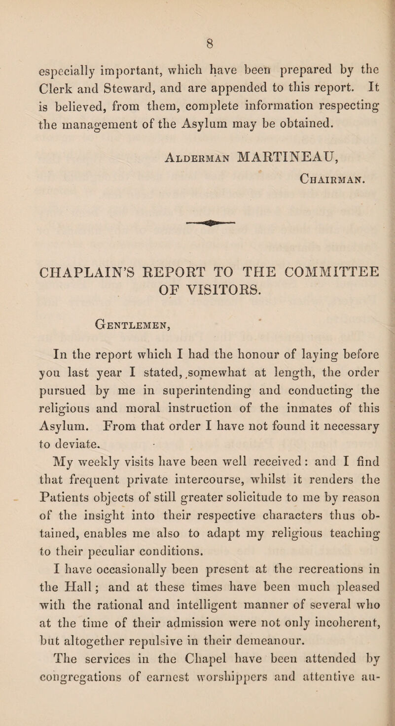 especially important, which have been prepared by the Clerk and Steward, and are appended to this report. It is believed, from them, complete information respecting the management of the Asylum may be obtained. Alderman MARTINEAU, Chairman. CHAPLAIN’S REPORT TO THE COMMITTEE OF VISITORS. Gentlemen, In the report which I had the honour of laying before you last year I stated, .somewhat at length, the order pursued by me in superintending and conducting the religious and moral instruction of the inmates of this Asylum. From that order I have not found it necessary to deviate. My weekly visits have been well received: and I find that frequent private intercourse, whilst it renders the Patients objects of still greater solicitude to me by reason of the insight into their respective characters thus ob¬ tained, enables me also to adapt my religious teaching to their peculiar conditions. I have occasionally been present at the recreations in the Hall; and at these times have been much pleased with the rational and intelligent manner of several who at the time of their admission were not only incoherent, but altogether repulsive in their demeanour. The services in the Chapel have been attended by congregations of earnest worshippers and attentive au-