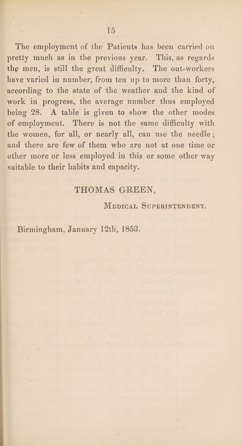 The employment of the Patients has been carried on pretty much as in the previous year. This, as regards the men, is still the great difficulty. The out-workers have varied in number, from ten up to more than forty, according to the state of the weather and the kind of work in progress, the average number thus employed being 28. A table is given to show the other modes of employment. There is not the same difficulty with the women, for all, or nearly all, can use the needle ; and there are few of them who are not at one time or other more or less employed in this or some other way suitable to their habits and capacity. THOMAS GREEN, Medical Superintendent. Birmingham, January 12th, 1853.