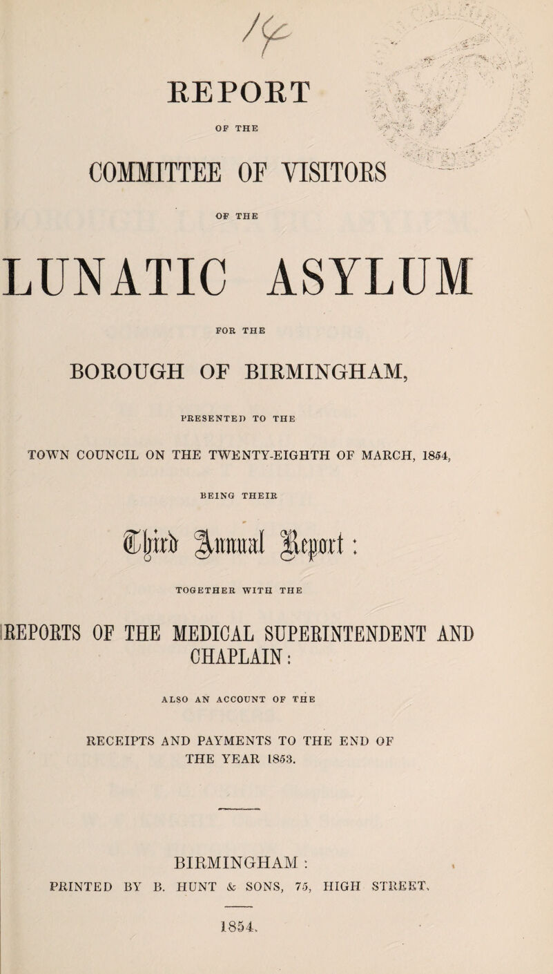 REPOET OF THE COMMITTEE OF VISITOES OF THE LUNATIC ASYLUM FOR THE BOROUGH OF BIRMINGHAM, PRESENTED TO THE TOWN COUNCIL ON THE TWENTY-EIGHTH OF MARCH, 1854, BEING THEIR C liirb Animal |leport: TOGETHER WITH THE REPORTS OE THE MEDICAL SUPERINTENDENT AND CHAPLAIN: ALSO AN ACCOUNT OF THE RECEIPTS AND PAYMENTS TO THE END OF THE YEAR 1853. BIRMINGHAM : PRINTED BY B. HUNT & SONS, 75, HIGH STREET, 1854.