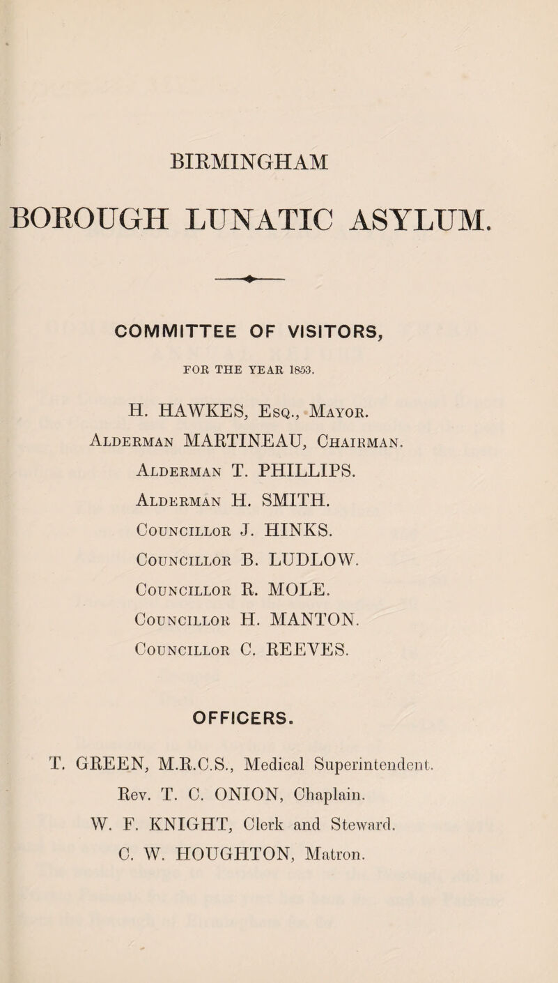 BIRMINGHAM BOEOUGH LUNATIC ASYLUM. COMMITTEE OF VISITORS, FOR THE YEAR 1853. H. HAWKE S, Esq., Mayor. Alderman MARTINEAU, Chairman. Alderman T. PHILLIPS. Alderman H. SMITH. Councillor J. HINKS. Councillor B. LUDLOW. Councillor R. MOLE. Councillor H. MANTON. Councillor C. REEVES. OFFICERS. T. GREEN, M.R.C.S., Medical Superintendent. Rev. T. C. ONION, Chaplain. W. F. KNIGHT, Clerk and Steward. C. W. HOUGHTON, Matron.