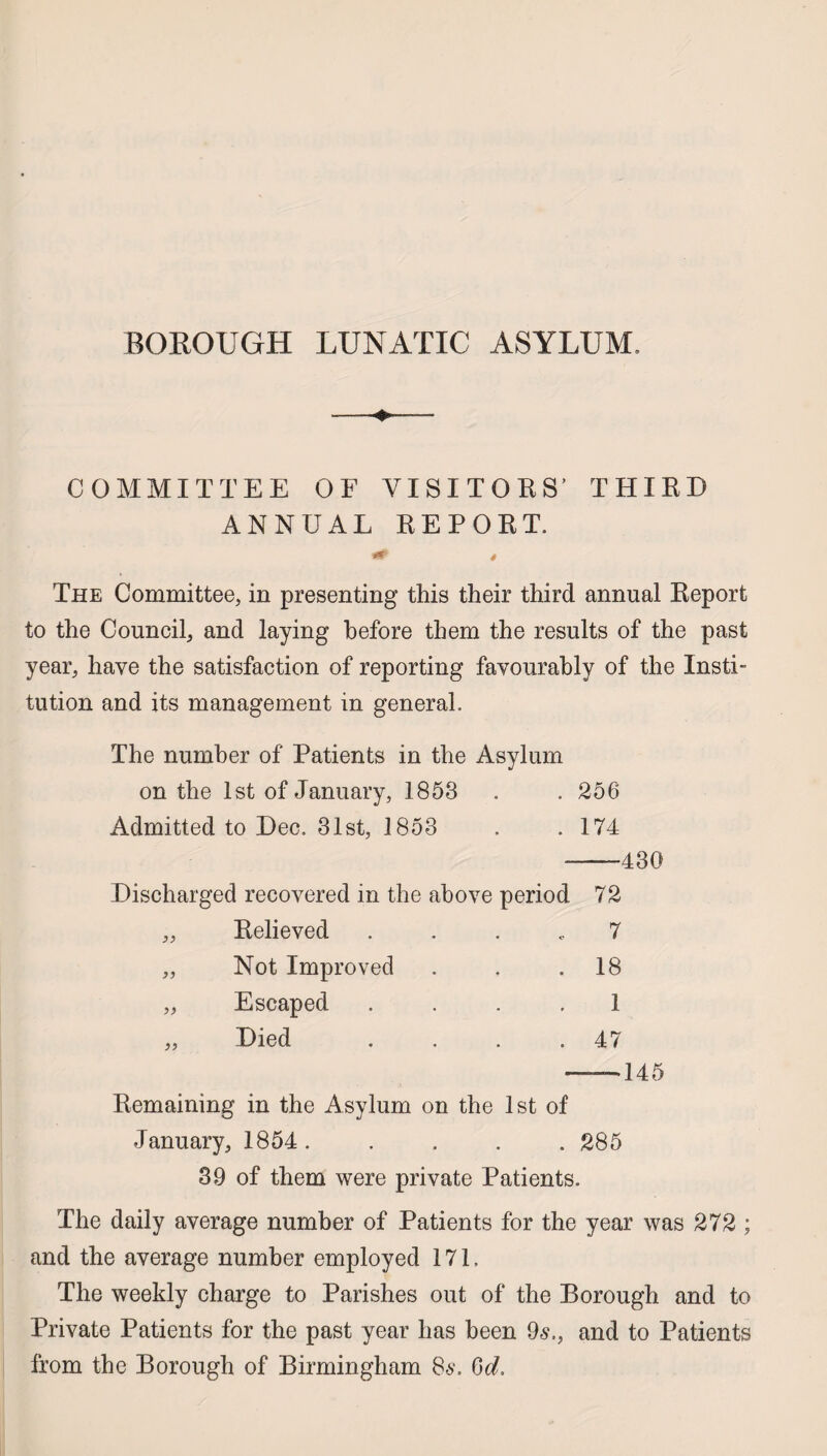 BOROUGH LUNATIC ASYLUM, COMMITTEE OF VISITORS’ THIRD ANNUAL REPORT. » The Committee, in presenting this their third annual Report to the Council, and laying before them the results of the past year, have the satisfaction of reporting favourably of the Insti¬ tution and its management in general. The number of Patients in the Asylum on the 1st of January, 1853 . . 256 Admitted to Dec. 31st, 1853 . .174 -430 Discharged recovered in the above period 72 Relieved 7 Not Improved . 18 Escaped 1 Died . 47 — 145 Remaining in the Asylum on the 1st of January, 1854. .... 285 39 of them were private Patients. The daily average number of Patients for the year was 272 ; and the average number employed 171. The weekly charge to Parishes out of the Borough and to Private Patients for the past year has been 96'., and to Patients from the Borough of Birmingham 86-. Gd,