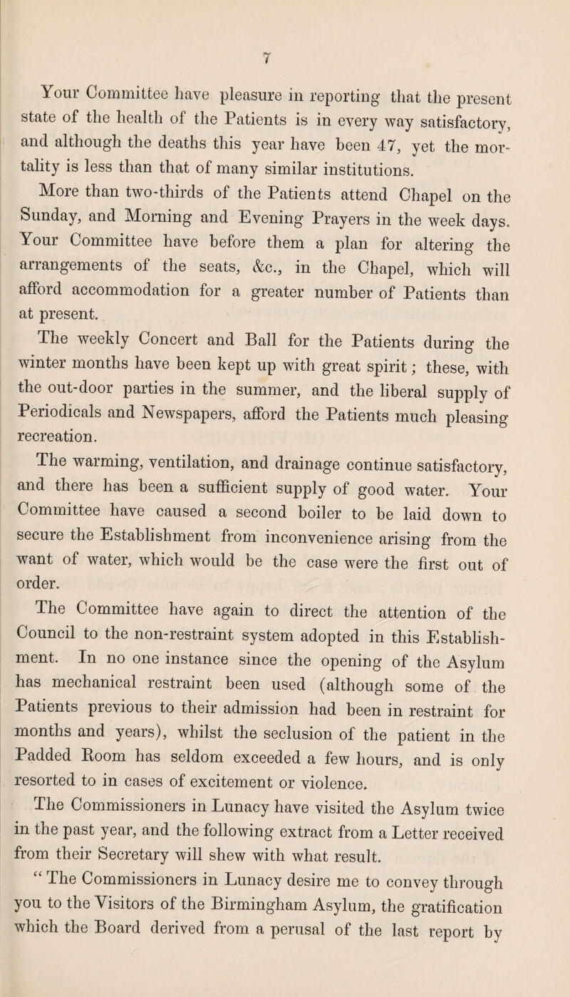 Your Committee have pleasure in reporting that the present state of the health of the Patients is in every way satisfactory, and although the deaths this year have been 47, yet the mor¬ tality is less than that of many similar institutions. More than two-thirds of the Patients attend Chapel on the Sunday, and Morning and Evening Prayers in the week days. Your Committee have before them a plan for altering the arrangements of the seats, &c., in the Chapel, which will afford accommodation for a greater number of Patients than at present. The weekly Concert and Ball for the Patients during the winter months have been kept up with great spirit; these, with the out-door parties in the summer, and the liberal supply of Periodicals and Newspapers, afford the Patients much pleasing recreation. The warming, ventilation, and drainage continue satisfactory, and there has been a sufficient supply of good water. Your Committee have caused a second boiler to be laid down to secure the Establishment from inconvenience arising from the want of water, which would be the case were the first out of order. The Committee have again to direct the attention of the Council to the non-restraint system adopted in this Establish¬ ment. In no one instance since the opening of the Asylum has mechanical restraint been used (although some of the Patients previous to their admission had been in restraint for months and years), whilst the seclusion of the patient in the Padded Boom has seldom exceeded a few hours, and is only resorted to in cases of excitement or violence. The Commissioners in Lunacy have visited the Asylum twice in the past year, and the following extract from a Letter received from their Secretary will shew with what result. “ The Commissioners in Lunacy desire me to convey through you to the Visitors of the Birmingham Asylum, the gratification which the Board derived from a perusal of the last report by