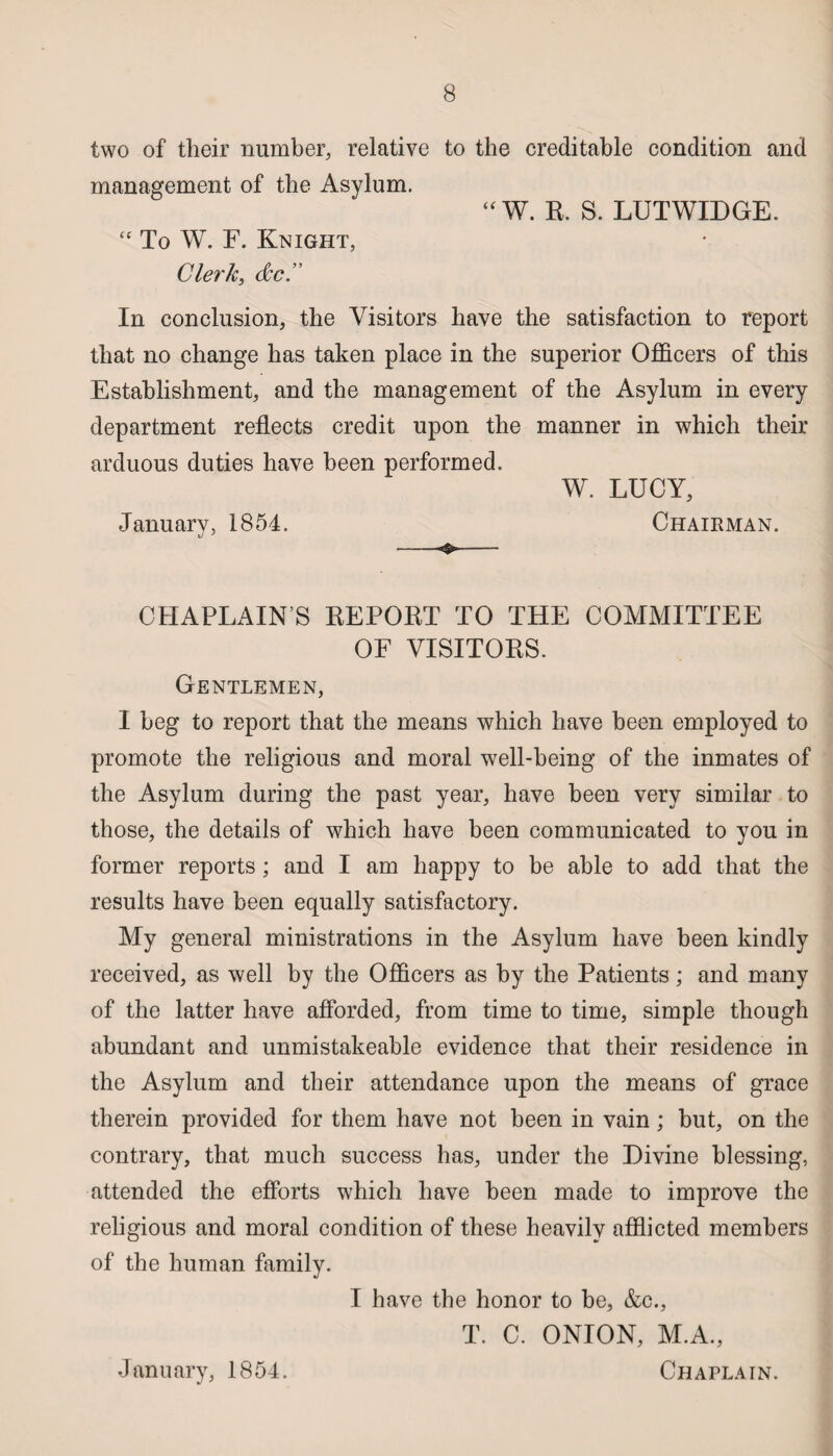 two of their number, relative to the creditable condition and management of the Asylum. “ W. R. S. LUTWIDGE.  To W. F. Knight, Clerk, dec. In conclusion, the Visitors have the satisfaction to report that no change has taken place in the superior Officers of this Establishment, and the management of the Asylum in every department reflects credit upon the manner in which their arduous duties have been performed. W. LUCY, January, 1854. Chairman. xJ ' . . . ' —— CHAPLAIN S REPORT TO THE COMMITTEE OF VISITORS. Gentlemen, I beg to report that the means which have been employed to promote the religious and moral well-being of the inmates of the Asylum during the past year, have been very similar to those, the details of which have been communicated to you in former reports ; and I am happy to be able to add that the results have been equally satisfactory. My general ministrations in the Asylum have been kindly received, as well by the Officers as by the Patients; and many of the latter have afforded, from time to time, simple though abundant and unmistakeable evidence that their residence in the Asylum and their attendance upon the means of grace therein provided for them have not been in vain; but, on the contrary, that much success has, under the Divine blessing, attended the efforts which have been made to improve the religious and moral condition of these heavily afflicted members of the human family. I have the honor to be, &c., T. C. ONION, M.A., January, 1854. Chaplain.