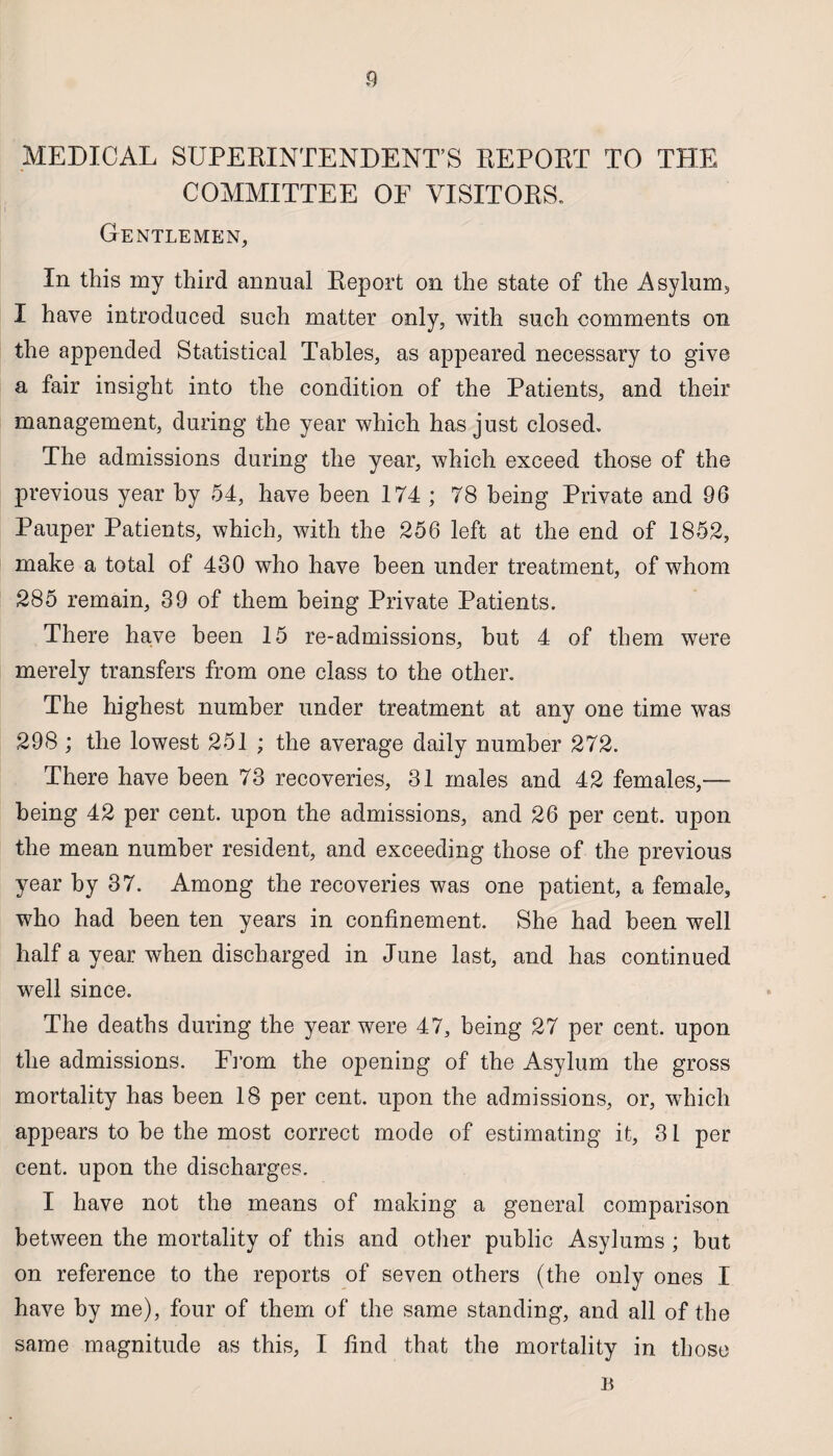 MEDICAL SUPERINTENDENT’S REPORT TO THE COMMITTEE OF VISITORS. Gentlemen, In this my third annual Report on the state of the Asylum, I have introduced such matter only, with such comments on the appended Statistical Tables, as appeared necessary to give a fair insight into the condition of the Patients, and their management, during the year which has just closed. The admissions during the year, which exceed those of the previous year hy 54, have been 174 ; 78 being Private and 96 Pauper Patients, which, with the 256 left at the end of 1852, make a total of 430 who have been under treatment, of whom 285 remain, 39 of them being Private Patients. There have been 15 re-admissions, but 4 of them were merely transfers from one class to the other. The highest number under treatment at any one time was 298 ; the lowest 251 ; the average daily number 272. There have been 73 recoveries, 31 males and 42 females,— being 42 per cent, upon the admissions, and 26 per cent, upon the mean number resident, and exceeding those of the previous year by 37. Among the recoveries was one patient, a female, who had been ten years in confinement. She had been well half a year when discharged in June last, and has continued well since. The deaths during the year were 47, being 27 per cent, upon the admissions. From the opening of the Asylum the gross mortality has been 18 per cent, upon the admissions, or, which appears to he the most correct mode of estimating it, 31 per cent, upon the discharges. I have not the means of making a general comparison between the mortality of this and other public Asylums ; but on reference to the reports of seven others (the only ones I have by me), four of them of the same standing, and all of the same magnitude as this, I find that the mortality in those B