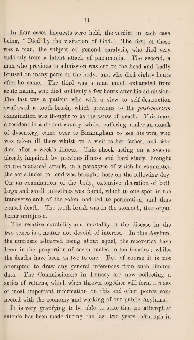 In four cases Inquests were held, the verdict in each case being, “ Died by the visitation of God.” The first of these was a man, the subject of general paralysis, who died very suddenly from a latent attack of pneumonia. The second, a man who previous to admission was cut on the head and badly bruised on many parts of the body, and who died eighty hours after he came. The third was a man much exhausted from acute mania, who died suddenly a few hours after his admission. The last was a patient who with a view to self-destruction swallowed a tooth-brush, which previous to the post-mortem examination was thought to be the cause of death. This man, a resident in a distant county, whilst suffering under an attack of dysentery, came over to Birmingham to see his wife, who was taken ill there whilst on a visit to her father, and who died after a week’s illness. This shock acting on a system already impaired by previous illness and hard study, brought on the manaical attack, in a paroxysm of which he committed the act alluded to, and was brought here on the following day. On an examination of the body, extensive ulceration of both large and small intestines was found, which in one spot in the transverse arch of the colon had led to perforation, and thus caused death. The tooth-brush was in the stomach, that organ being uninjured. The relative curability and mortality of the disease in the two sexes is a matter not devoid of interest. In this Asylum, the numbers admitted being about equal, the recoveries have been in the proportion of seven males to ten females; whilst the deaths have been as two to one. But of course it is not attempted to draw any general inferences from such limited data. The Commissioners in Lunacy are now collecting a series of returns, which when thrown together will form a mass of most important information on this and other points con¬ nected with the economy and working of our public Asylums. It is very gratifying to be able to state that no attempt at suicide has been made during the last two years, although in