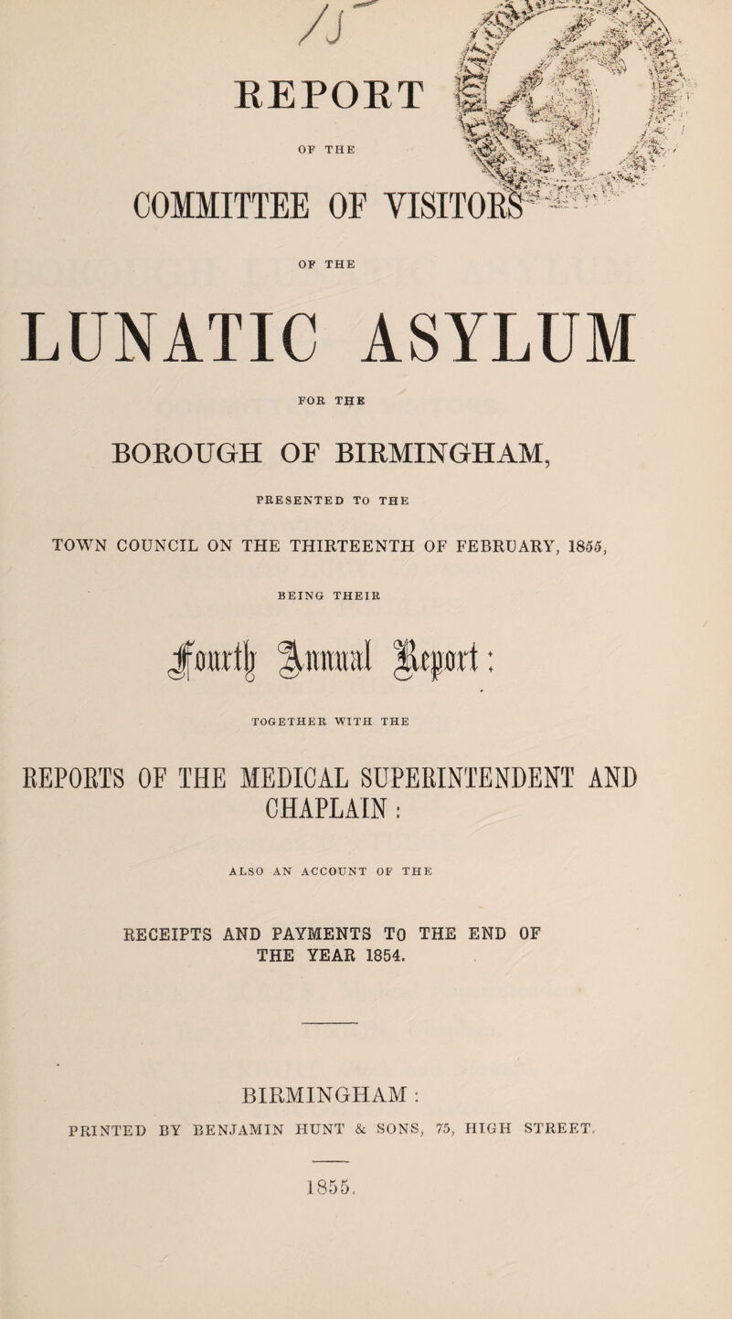 J ***** /J REPORT OF THE f §2? ./ • ■*»••. 4 a~- ai ?< r '-‘S'*i, ; COMMITTEE OF VISITORS %:%a -Sk~^ , Sf* ';  V' ,',. ■’ :6&.- ■' ' ft pL;. 'p5' a,*i* •'. OF THE LUNATIC ASYLUM FOR THE BOROUGH OF BIRMINGHAM, PRESENTED TO THE TOWN COUNCIL ON THE THIRTEENTH OF FEBRUARY, 1855, BEING THEIR Jrourtii %mmn\ Bcport TOGETHER WITH THE •f 4- REPORTS OF THE MEDICAL SUPERINTENDENT AND CHAPLAIN: ALSO AN ACCOUNT OF THE RECEIPTS AND PAYMENTS TO THE END OF THE YEAR 1854. BIRMINGHAM : PRINTED BY BENJAMIN HUNT & SONS, 75, HIGH STREET,