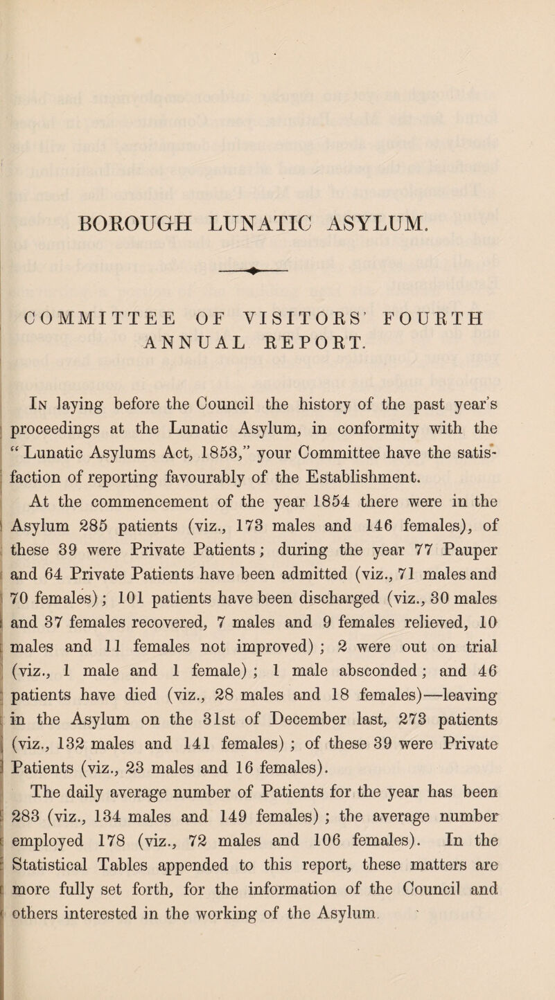 BOROUGH LUNATIC ASYLUM. COMMITTEE OF VISITORS’ FOURTH ANNUAL REPORT, In laying before the Council the history of the past year’s proceedings at the Lunatic Asylum, in conformity with the “ Lunatic Asylums Act, 1853,” your Committee have the satis¬ faction of reporting favourably of the Establishment. At the commencement of the year 1854 there were in the Asylum 285 patients (viz., 173 males and 146 females), of these 39 were Private Patients; during the year 77 Pauper and 64 Private Patients have been admitted (viz., 71 males and 70 females); 101 patients have been discharged (viz., 30 males ! and 37 females recovered, 7 males and 9 females relieved, 10 ; males and 11 females not improved) ; 2 were out on trial (viz., 1 male and 1 female) ; 1 male absconded; and 46 patients have died (viz., 28 males and 18 females)—leaving in the Asylum on the 31st of December last, 273 patients (viz., 132 males and 141 females) ; of these 39 were Private 1 Patients (viz., 23 males and 16 females). The daily average number of Patients for the year has been 283 (viz., 134 males and 149 females) ; the average number c employed 178 (viz., 72 males and 106 females). In the Statistical Tables appended to this report, these matters are [ more fully set forth, for the information of the Council and ' others interested in the working of the Asylum