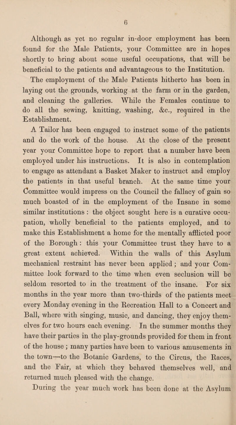 Although as yet no regular in-door employment has been found for the Male Patients, your Committee are in hopes shortly to bring about some useful occupations, that will be beneficial to the patients and advantageous to the Institution. The employment of the Male Patients hitherto has been in laying out the grounds, working at the farm or in the garden, and cleaning the galleries. While the Females continue to do all the sewing, knitting, washing, &c., required in the Establishment. A Tailor has been engaged to instruct some of the patients and do the work of the house. At the close of the present year your Committee hope to report that a number have been employed under his instructions. It is also in contemplation to engage as attendant a Basket Maker to instruct and employ the patients in that useful branch. At the same time your Committee would impress on the Council the fallacy of gain so much boasted of in the employment of the Insane in some similar institutions : the object sought here is a curative occu¬ pation, wholly beneficial to the patients employed, and to make this Establishment a home for the mentally afflicted poor of the Borough : this your Committee trust they have to a great extent achieved. Within the walls of this Asylum mechanical restraint has never been applied; and your Com¬ mittee look forward to the time when even seclusion will be seldom resorted to in the treatment of the insane. For six months in the year more than two-thirds of the patients meet every Monday evening in the Recreation Hall to a Concert and Ball, where with singing, music, and dancing, they enjoy them- elves for two hours each evening. In the summer months they have their parties in the play-grounds provided for them in front of the house ; many parties have been to various amusements in the town—to the Botanic Gardens, to the Circus, the Races, and the Fair, at which they behaved themselves well, and returned much pleased with the change. During the year much work has been done at the Asylum