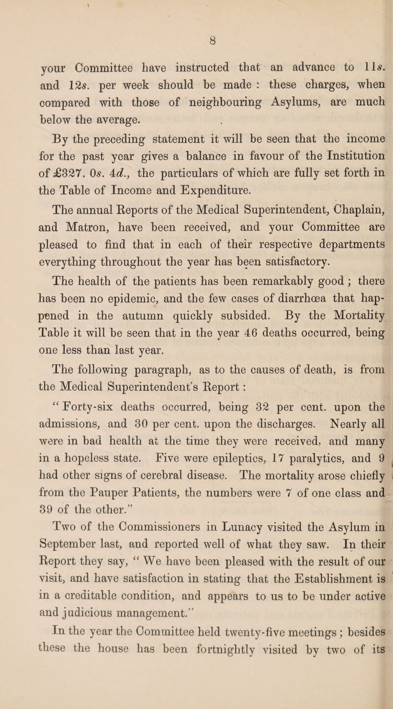 your Committee have instructed that an advance to 11s. and 12s. per week should be made : these charges, when compared with those of neighbouring Asylums, are much below the average. By the preceding statement it will be seen that the income for the past year gives a balance in favour of the Institution of £827. Os. 4:d., the particulars of which are fully set forth in the Table of Income and Expenditure. The annual Reports of the Medical Superintendent, Chaplain, and Matron, have been received, and your Committee are pleased to find that in each of their respective departments everything throughout the year has been satisfactory. The health of the patients has been remarkably good ; there has been no epidemic, and the few cases of diarrhoea that hap¬ pened in the autumn quickly subsided. By the Mortality Table it will be seen that in the year 46 deaths occurred, being one less than last year. The following paragraph, as to the causes of death, is from the Medical Superintendent’s Report: “ Forty-six deaths occurred, being 32 per cent, upon the admissions, and 30 per cent, upon the discharges. Nearly all were in bad health at the time they were received, and many in a hopeless state. Five were epileptics, 17 paralytics, and 9 had other signs of cerebral disease. The mortality arose chiefly from the Pauper Patients, the numbers were 7 of one class and 39 of the other.” Two of the Commissioners in Lunacy visited the Asylum in September last, and reported well of what they saw. In their Report they say, “ We have been pleased with the result of our visit, and have satisfaction in stating that the Establishment is in a creditable condition, and appears to us to be under active and judicious management.” In the year the Committee held twenty-five meetings; besides these the house has been fortnightly visited by two of its