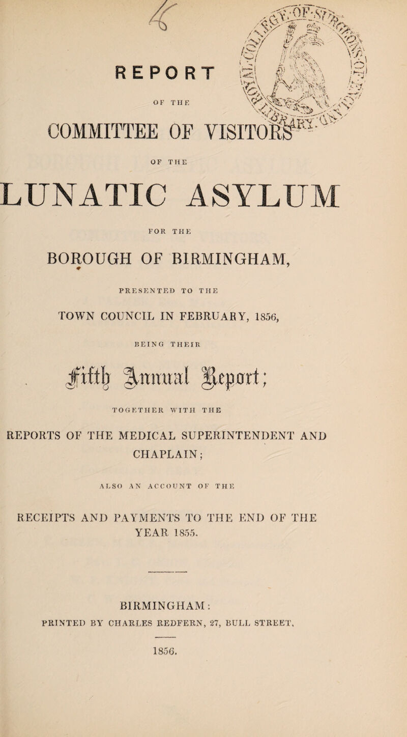 LUNATIC ASYLUM FOR THE BOROUGH OF BIRMINGHAM, # 7 PRESENTED TO THE TOWN COUNCIL IN FEBRUARY, 1856, BEING TIIEIR Jfiftb Ysmunl JLepnrl; TOGETHER WITH THE REPORTS OF THE MEDICAL SUPERINTENDENT AND CHAPLAIN; ALSO AN ACCOUNT OF THE RECEIPTS AND PAYMENTS TO THE END OF THE YEAR 1855. BIRMINGHAM: PRINTED BY CHARLES REDFERN, 27, BULL STREET, 1856.