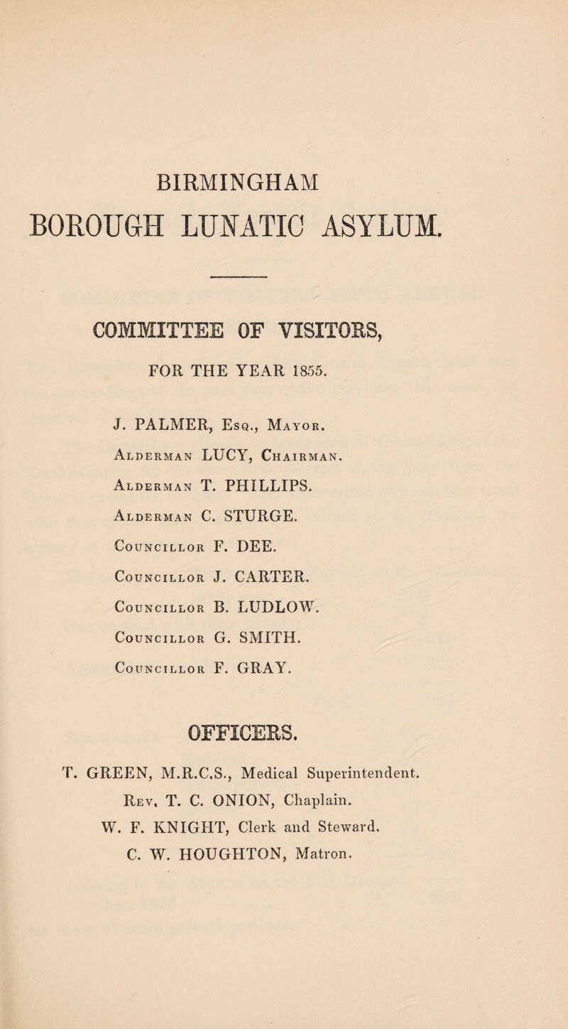 BIRMINGHAM BOROUGH LUNATIC ASYLUM COMMITTEE OF VISITORS, FOR THE YEAR 1855. J. PALMER, Esq., Mayor. Alderman LUCY, Chairman. Alderman T. PHILLIPS. Alderman C. STURGE. Councillor F. DEE. Councillor J. CARTER. Councillor B. LUDLOW. Councillor G. SMITH. Councillor F. GRAY. OFFICERS. T. GREEN, M.R.C.S., Medical Superintendent. Rev, T. C. ONION, Chaplain. W. F. KNIGHT, Clerk and Steward. C. W. HOUGHTON, Matron.