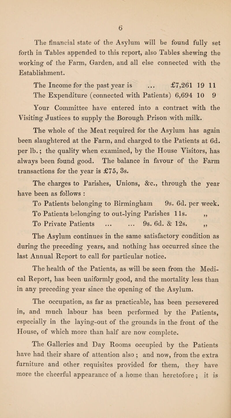 The financial state of the Asylum will be found fully set forth in Tables appended to this report, also Tables shewing the working of the Farm, Garden, and all else connected with the Establishment. The Income for the past year is ... £7,261 19 11 The Expenditure (connected with Patients) 6,694 10 9 Your Committee have entered into a contract with the Visiting Justices to supply the Borough Prison with milk. The whole of the Meat required for the Asylum has again been slaughtered at the Farm, and charged to the Patients at 6d. per lb.; the quality when examined, by the House Visitors, has always been found good. The balance in favour of the Farm transactions for the year is £75, 3s. The charges to Parishes, Unions, &c., through the year have been as follows : To Patients belonging to Birmingham 9s. 6d. per week. To Patients belonging to out-lying Parishes 1 Is. ,, To Private Patients ... ... 9s. 6d. & 12s. ,, The Asylum continues in the same satisfactory condition as during the preceding years, and nothing has occurred since the last Annual Report to call for particular notice. The health of the Patients, as will be seen from the Medi¬ cal Report, has been uniformly good, and the mortality less than in any preceding year since the opening of the Asylum. The occupation, as far as practicable, has been persevered in, and much labour has been performed by the Patients, especially in the laying-out of the grounds in the front of the House, of which more than half are now complete. The Galleries and Day Rooms occupied by the Patients have had their share of attention also ; and now, from the extra furniture and other requisites provided for them, they have more the cheerful appearance of a home than heretofore ; it is