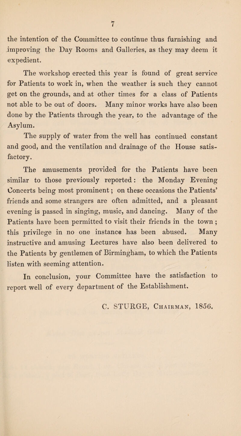 the intention of the Committee to continue thus furnishing and improving the Day Rooms and Galleries, as they may deem it expedient. The workshop erected this year is found of great service for Patients to work in, when the weather is such they cannot get on the grounds, and at other times for a class of Patients not able to be out of doors. Many minor works have also been done by the Patients through the year, to the advantage of the Asylum. The supply of water from the well has continued constant and good, and the ventilation and drainage of the House satis¬ factory. The amusements provided for the Patients have been similar to those previously reported: the Monday Evening Concerts being most prominent; on these occasions the Patients’ friends and some strangers are often admitted, and a pleasant evening is passed in singing, music, and dancing. Many of the Patients have been permitted to visit their friends in the town ; this privilege in no one instance has been abused. Many instructive and amusing Lectures have also been delivered to the Patients by gentlemen of Birmingham, to which the Patients listen with seeming attention. In conclusion, your Committee have the satisfaction to report well of every department of the Establishment. C. STURGE, Chairman, 1856.