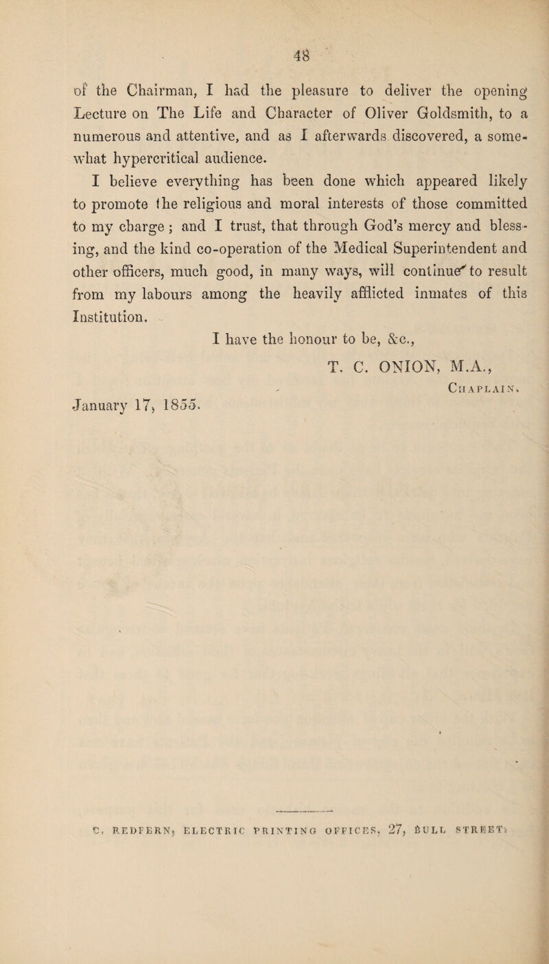 of the Chairman, I had the pleasure to deliver the opening Lecture on The Life and Character of Oliver Goldsmith, to a numerous and attentive, and as I afterwards discovered, a some- what hypercritical audience. I believe everything has been done which appeared likely to promote the religious and moral interests of those committed to my charge ; and I trust, that through God’s mercy and bless¬ ing, and the kind co-operation of the Medical Superintendent and other officers, much good, in many ways, will continued to result from my labours among the heavily afflicted inmates of this Institution. I have the honour to be, &c., T, C. ONION, M.A., Chaplain* January 17> 1855. C, REDFERN, ELECTRIC PRINTING OFFICES. 27, BULL STREET*