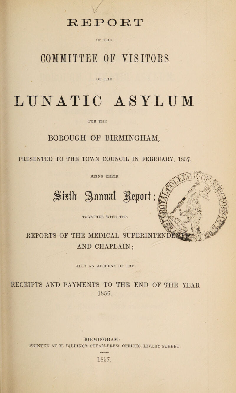 COMMITTEE OF VISITORS or THE LXJNATIO ASYLUM EOR THE BOROUGH OF BIRMINGHAM, PRESENTED TO THE TOWN COUNCIL IN FEBRUARY, 1857, __ 7. ri-- ' ,<yo; Av / 7.' _> .f xfYuU-V* 1 # ' BEING THEIR »mili diurnal leort;^ O #€‘‘A pLA.*-*H TOGETHER WITH THE REPORTS OF THE MEDICAL SUPERINTEND^^  AND CHAPLAIN; ALSO AN ACCOUNT OF THE RECEIPTS AND PAYMENTS TO THE END OF THE YEAR 1856. BIRMINGHAM: PRINTED AT M. BILLING’S STEAB1-PRESS OFFICES, LIVERY STREET. 1857.