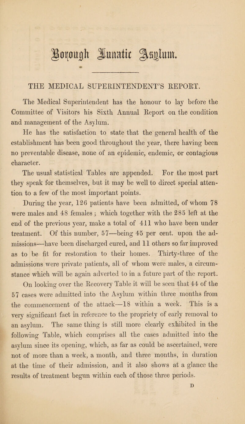 iOi'0it|h Suttaiif ^aiilttm. THE MEDICAL SUPERINTENDENT’S REPORT. The Medical Superintendent has the honour to lay before the Committee of Visitors his Sixth Annual Report on the condition and management of the Asylum. Pie has the satisfaction to state that the general health of the establishment has been good throughout the year, there having been no preventable disease, none of an epidemic, endemic, or contagious character. The usual statistical Tables are appended. For the most part they speak for themselves, but it may be well to direct special atten¬ tion to a few of the most important points. During the year, 126 patients have been admitted, of whom 78 were males and 48 females ; which together with the 285 left at the end of the previous year, make a total of 411 who have been under treatment. Of this number, 57—being 45 per cent, upon the ad¬ missions—have been discharged cured, and 11 others so far improved as to be fit for restoration to their homes. Thirty-three of the admissions were private patients, all of whom were males, a circum¬ stance which will be again adverted to in a future part of the report. On looking over the Recovery Table it will be seen that 44 of the 57 cases were admitted into the Asylum within three months from the commencement of the attack—18 within a week. Phis is a very significant fact in reference to the propriety of early removal to an asylum. The same thing is still more clearly exhibited in the following Pable, which comprises all the cases admitted into the asylum since its opening, which, as far as could be ascertained, were not of more than a week, a month, and three months, in duration at the time of their admission, and it also shows at a glance the results of treatment begun within each of those three periods. D