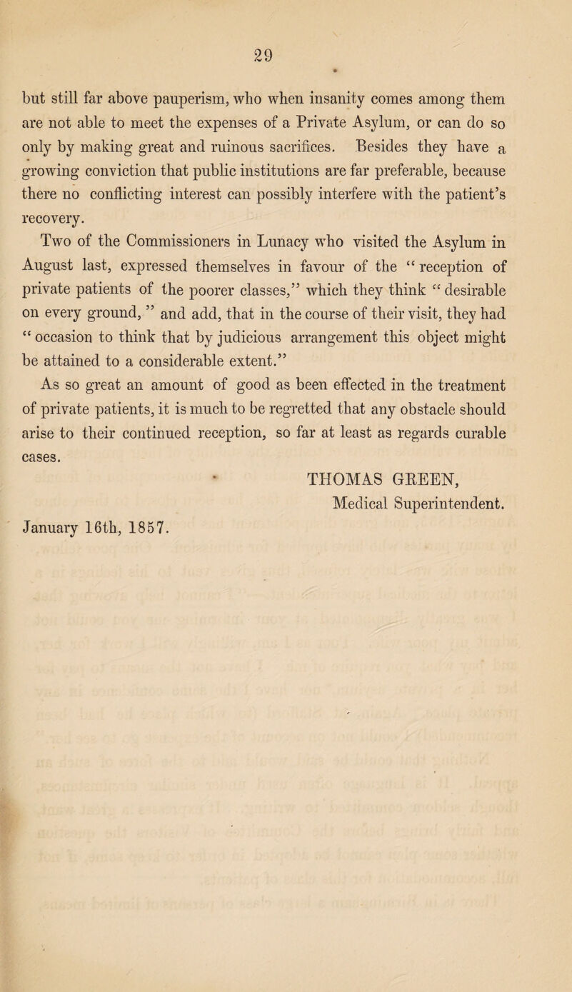 but still far above pauperism., who when insanity comes among them are not able to meet the expenses of a Private Asylum, or can do so only by making great and ruinous sacrifices. Besides they have a growing conviction that public institutions are far preferable, because there no conflicting interest can possibly interfere with the patient’s recovery. Two of the Commissioners in Lunacy who visited the Asylum in August last, expressed themselves in favour of the £{ reception of private patients of the poorer classes,” which they think “ desirable on every ground, ” and add, that in the course of their visit, they had “ occasiou to think that by judicious arrangement this object might be attained to a considerable extent.” As so great an amount of good as been effected in the treatment of private patients, it is much to be regretted that any obstacle should arise to their continued reception, so far at least as regards curable cases. THOMAS GREEN, Medical Superintendent. January 16th, 1857.