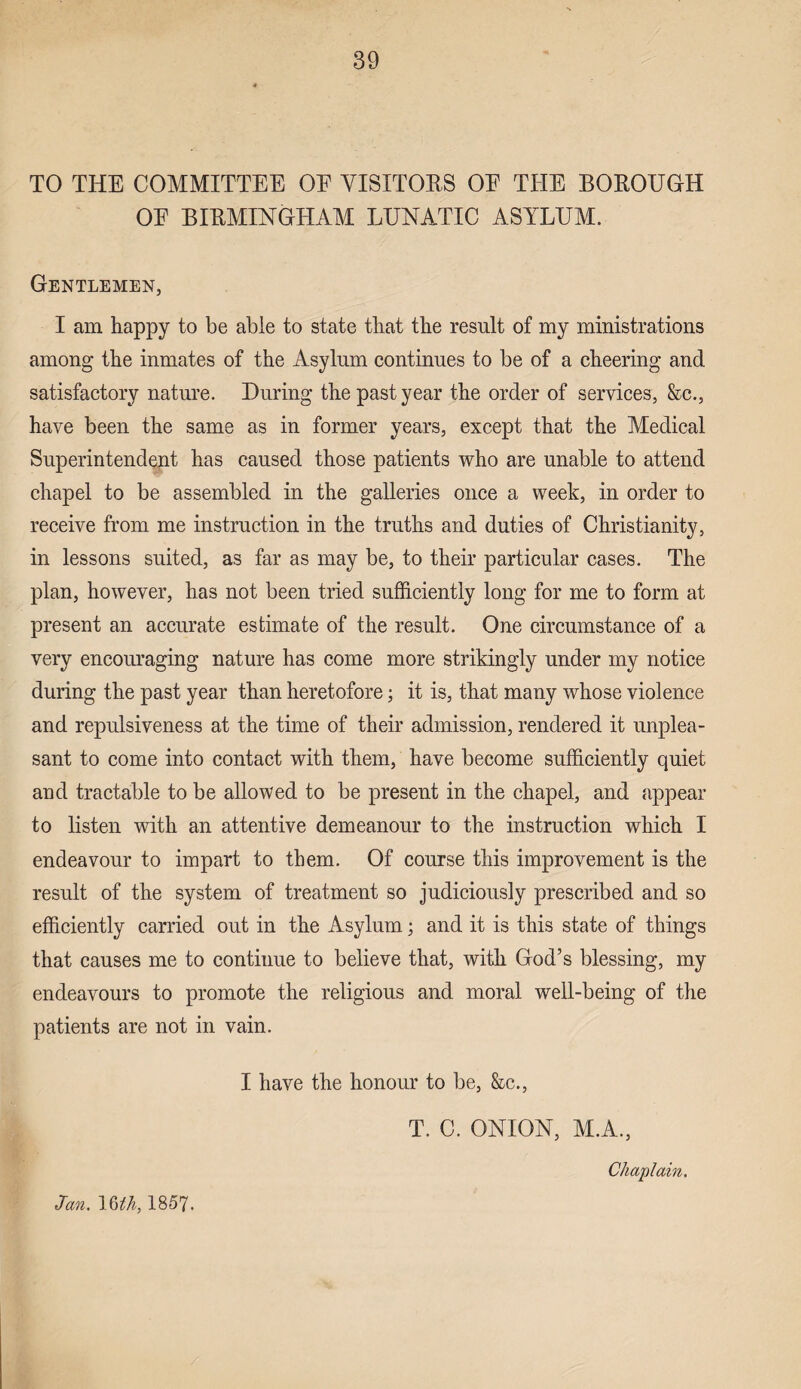 TO THE COMMITTEE OE VISITORS OE THE BOROUGH OE BIRMINGHAM LUNATIC ASYLUM. Gentlemen, I am happy to be able to state that the result of my ministrations among the inmates of the Asylum continues to be of a cheering and satisfactory nature. During the past year the order of services, &c., have been the same as in former years, except that the Medical Superintendent has caused those patients who are unable to attend chapel to be assembled in the galleries once a week, in order to receive from me instruction in the truths and duties of Christianity, in lessons suited, as far as may be, to their particular cases. The plan, however, has not been tried sufficiently long for me to form at present an accurate estimate of the result. One circumstance of a very encouraging nature has come more strikingly under my notice during the past year than heretofore; it is, that many whose violence and repulsiveness at the time of their admission, rendered it unplea¬ sant to come into contact with them, have become sufficiently quiet and tractable to be allowed to be present in the chapel, and appear to listen with an attentive demeanour to the instruction which I endeavour to impart to them. Of course this improvement is the result of the system of treatment so judiciously prescribed and so efficiently carried out in the Asylum; and it is this state of things that causes me to continue to believe that, with God’s blessing, my endeavours to promote the religious and moral well-being of the patients are not in vain. I have the honour to be, &c., T. C. ONION, M.A., Jan. \bth, 1857. Chaplain.