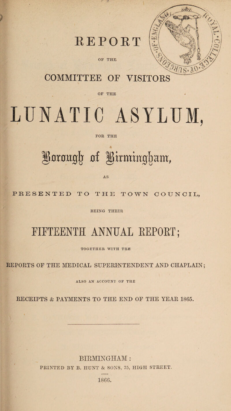 REPORT COMMITTEE OF VISITORS OP THE OF THE LUNATIC ASYLUM, FOR THE lArottglj flf §irmiiig{mw, AS PRESENTED TO THE TOWN COUNCIL, BEING THEIR FIFTEENTH ANNUAL REPORT; TOGETHER WITH THE REPORTS OF THE MEDICAL SUPERINTENDENT AND CHAPLAIN; ALSO AN ACCOUNT OF THE RECEIPTS & PAYMENTS TO THE END OF THE YEAR 1865. BIRMINGHAM : PRINTED BY B. HUNT & SONS, 75, HIGH STREET. 1866.