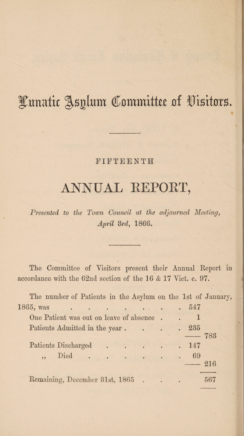 ITimatk Jsglmn Committo of Visitors. FIFTEENTH ANNUAL REPOET, Presented to the Toim Council at the adjourned Meeting, April 3rd, 1866. The Committee of Visitors present their Annual Report in accordance with the 62nd section of the 16 & 17 Viet. c. 97. The number of Patients in the Asylum on the 1st of January, 1865, was ...... . 547 One Patient was out on leave of absence . 1 Patients Admitted in the year . . 235 788 Patients Discharged .... . 147 ,, Died ..... . 69 216 Remaining, December 81st, 1865 . • 567