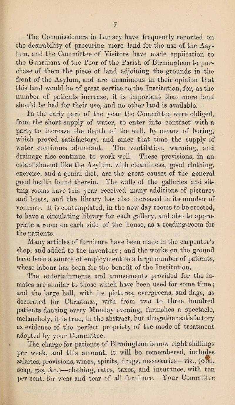 The Commissioners in Lunacy have frequently reported on the desirability of procuring more land for the use of the Asy¬ lum, and the Committee of Visitors have made application to the Guardians of the Poor of the Parish of Birmingham to pur¬ chase of them the piece of land adjoining the grounds in the front of the Asylum, and are unanimous in their opinion that this land would be of great service to the Institution, for, as the number of patients increase, it is important that more land should be had for their use, and no other land is available. In the early part of the year the Committee were obliged, from the short supply of water, to enter into contract with a party to increase the depth of the well, by means of boring, which proved satisfactory, and since that time the supply of water continues abundant. The ventilation, warming, and drainage also continue to work well. These provisions, in an establishment like the Asylum, with cleanliness, good clothing, exercise, and a genial diet, are the great causes of the general good health found therein. The walls of the galleries and sit¬ ting rooms have this year received many additions of pictures and busts, and the library has also increased in its number of volumes. It is contemplated, in the new day rooms to be erected, to have a circulating library for each gallery, and also to appro¬ priate a room on each side of the house, as a reading-room for the patients, Many articles of furniture have been made in the carpenter’s shop, and added to the inventory; and the works on the ground have been a source of employment to a large number of patients, whose labour has been for the benefit of the Institution. The entertainments and amusements provided for the in¬ mates are similar to those which have been used for some time; and the large hall, with its pictures, evergreens, and flags, as decorated for Christmas, with from two to three hundred patients dancing every Monday evening, furnishes a spectacle, melancholy, it is true, in the abstract, but altogether satisfactory as evidence of the perfect propriety of the mode of treatment adopted by your Committee. The charge for patients of Birmingham is now eight shillings per week, and this amount, it will be remembered, includes salaries, provisions, wines, spirits, drugs, necessaries—viz., (coal, soap, gas, Ac.)—clothing, rates, taxes, and insurance, with ten per cent, for wear and tear of all furniture. Your Committee