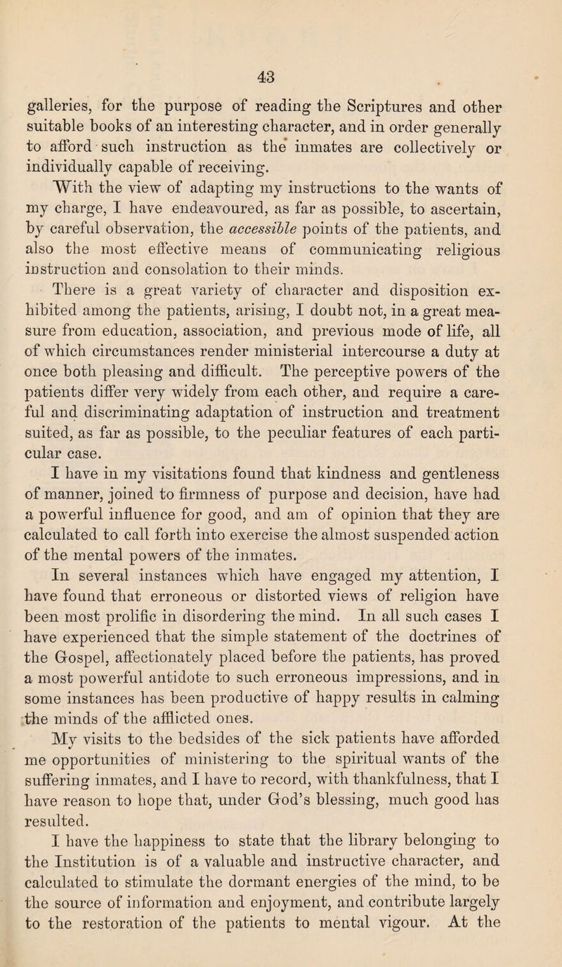 galleries, for the purpose of reading the Scriptures and other suitable books of an interesting character, and in order generally to afford such instruction as the inmates are collectively or individually capable of receiving. With the view of adapting my instructions to the wants of my charge, I have endeavoured, as far as possible, to ascertain, by careful observation, the accessible points of the patients, and also the most effective means of communicating religious instruction and consolation to their minds. There is a great variety of character and disposition ex¬ hibited among the patients, arising, I doubt not, in a great mea¬ sure from education, association, and previous mode of life, all of which circumstances render ministerial intercourse a duty at once both pleasing and difficult. The perceptive powers of the patients differ very widely from each other, and require a care¬ ful and discriminating adaptation of instruction and treatment suited, as far as possible, to the peculiar features of each parti¬ cular case. I have in my visitations found that kindness and gentleness of manner, joined to firmness of purpose and decision, have had a powerful influence for good, and am of opinion that they are calculated to call forth into exercise the almost suspended action of the mental powers of the inmates. In several instances which have engaged my attention, I have found that erroneous or distorted views of religion have been most prolific in disordering the mind. In all such cases I have experienced that the simple statement of the doctrines of the Gospel, affectionately placed before the patients, has proved a most powerful antidote to such erroneous impressions, and in some instances has been productive of happy results in calming the minds of the afflicted ones. My visits to the bedsides of the sick patients have afforded me opportunities of ministering to the spiritual wants of the suffering inmates, and I have to record, with thankfulness, that I have reason to hope that, under God’s blessing, much good has resulted. I have the happiness to state that the library belonging to the Institution is of a valuable and instructive character, and calculated to stimulate the dormant energies of the mind, to be the source of information and enjoyment, and contribute largely to the restoration of the patients to mental vigour. At the