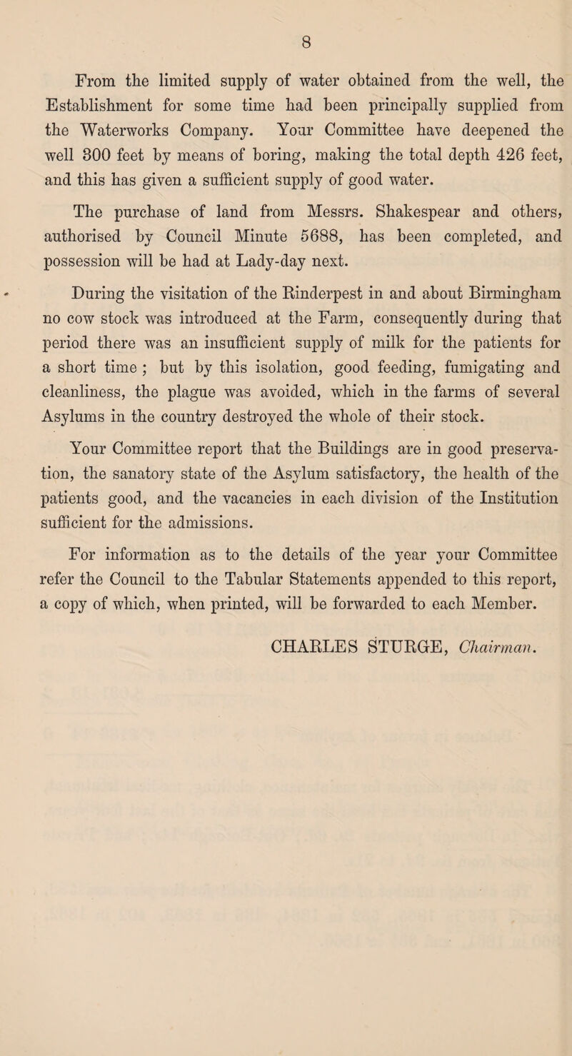 From the limited supply of water obtained from the well, the Establishment for some time had been principally supplied from the Waterworks Company. Your Committee have deepened the well 800 feet by means of boring, making the total depth 426 feet, and this has given a sufficient supply of good water. The purchase of land from Messrs. Shakespear and others, authorised by Council Minute 5688, has been completed, and possession will be had at Lady-day next. During the visitation of the Rinderpest in and about Birmingham no cow stock was introduced at the Farm, consequently during that period there was an insufficient supply of milk for the patients for a short time ; but by this isolation, good feeding, fumigating and cleanliness, the plague was avoided, which in the farms of several Asylums in the country destroyed the whole of their stock. Your Committee report that the Buildings are in good preserva¬ tion, the sanatory state of the Asylum satisfactory, the health of the patients good, and the vacancies in each division of the Institution sufficient for the admissions. For information as to the details of the year your Committee refer the Council to the Tabular Statements appended to this report, a copy of which, when printed, will be forwarded to each Member. CHARLES STURGE, Chairman.