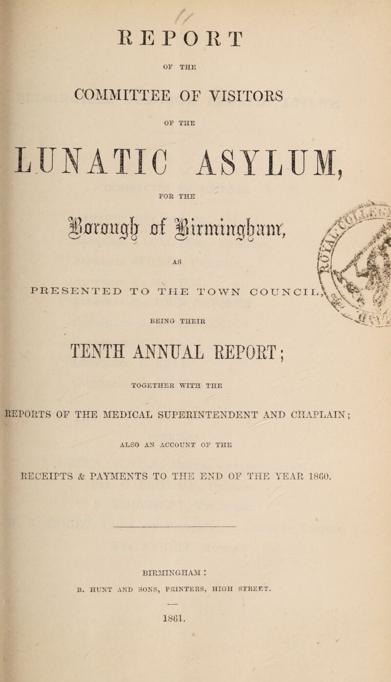 E E P O E T OF THE COMMITTEE OF VISITORS OF THE LUNATIC ASYLUM, FOE THE Jjtfraitigjr of §irmutgjnim, M&Mi AN ,<jjr s PRESENTED TO THE TOWN COUNCIL' A AS BEING THEIR TENTH ANNUAL REPORT TOGETHER WITH THE REPORTS OF THE MEDICAL SUPERINTENDENT AND CHAPLAIN; ALSO AN ACCOUNT OF THE RECEIPTS & PAYMENTS TO THE END OF THE YEAR 18G0. BIRMINGHAM : B. HUNT AND SONS, PRINTERS, HIGH STREET. 1861.