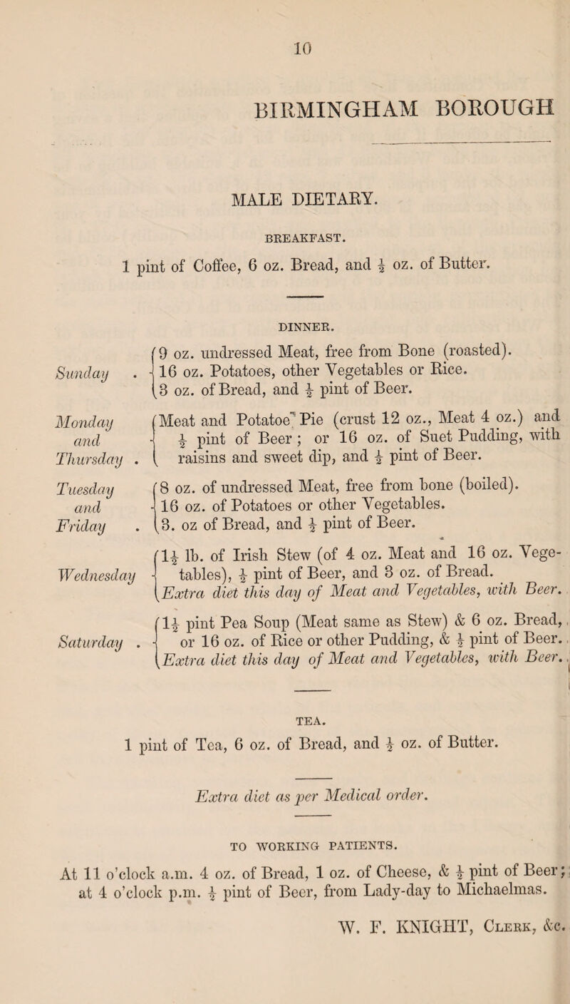 BIRMINGHAM BOROUGH MALE DIETARY. BREAKFAST. 1 pint of Coffee, 6 oz. Bread, and % oz. of Butter. Sunday Monday and Thursday . Tuesday and Friday Wednesday Saturday . DINNER. '9 oz. undressed Meat, free from Bone (roasted). - 16 oz. Potatoes, other Vegetables or Rice. 3 oz. of Bread, and £ pint of Beer. (Meat and Potatoe Pie (crust 12 oz., Meat 4 oz.) and •j a pint of Beer ; or 16 oz. of Buet Pudding, with ( raisins and sweet dip, and i pint of Beer. B oz. of undressed Meat, free from hone (boiled). - 16 oz. of Potatoes or other Vegetables. ^3. oz of Bread, and \ pint of Beer. rl^- lb. of Irish Stew (of 4 oz. Meat and 16 oz. Vege¬ tables), £ pint of Beer, and 3 oz. of Bread. Extra diet this day of Meat and Vegetables, with Seer. pint Pea Soup (Meat same as Stew) & 6 oz. Bread, or 16 oz. of Rice or other Pudding, & £ pint of Beer. Extra diet this day of Meat and Vegetables, with Beer. TEA. 1 pint of Tea, 6 oz. of Bread, and % oz. of Butter. Extra diet as per Medical order. TO WORKING PATIENTS. At 11 o’clock a.m. 4 oz. of Bread, 1 oz. of Cheese, & \ pint of Beer; at 4 o’clock p.m. £ pint of Beer, from Lady-day to Michaelmas.